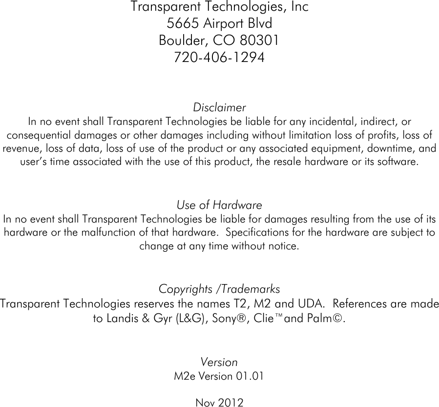  Transparent Technologies, Inc 5665 Airport Blvd Boulder, CO 80301 720-406-1294   Disclaimer In no event shall Transparent Technologies be liable for any incidental, indirect, or consequential damages or other damages including without limitation loss of profits, loss of revenue, loss of data, loss of use of the product or any associated equipment, downtime, and user’s time associated with the use of this product, the resale hardware or its software.   Use of Hardware In no event shall Transparent Technologies be liable for damages resulting from the use of its hardware or the malfunction of that hardware.  Specifications for the hardware are subject to change at any time without notice.     Copyrights /Trademarks Transparent Technologies reserves the names T2, M2 and UDA.  References are made to Landis &amp; Gyr (L&amp;G), Sony®, Clie™and Palm©.   Version  M2e Version 01.01  Nov 2012        