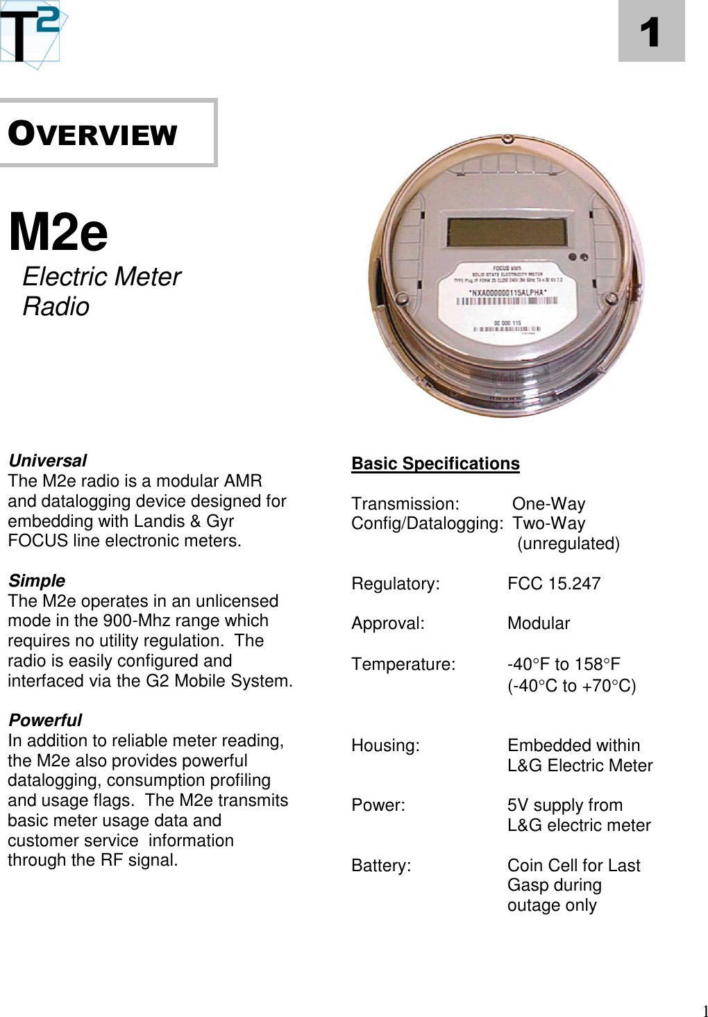   1 1       M2e  Electric Meter Radio        Universal The M2e radio is a modular AMR and datalogging device designed for embedding with Landis &amp; Gyr FOCUS line electronic meters.  Simple The M2e operates in an unlicensed mode in the 900-Mhz range which requires no utility regulation.  The radio is easily configured and interfaced via the G2 Mobile System.  Powerful In addition to reliable meter reading, the M2e also provides powerful datalogging, consumption profiling and usage flags.  The M2e transmits basic meter usage data and customer service  information through the RF signal.                        Basic Specifications  Transmission:   One-Way  Config/Datalogging:  Two-Way    (unregulated)    Regulatory:    FCC 15.247   Approval:    Modular  Temperature:  -40F to 158F  (-40C to +70C)       Housing:    Embedded within       L&amp;G Electric Meter   Power:  5V supply from L&amp;G electric meter  Battery:  Coin Cell for Last Gasp during outage only    OVERVIEW   