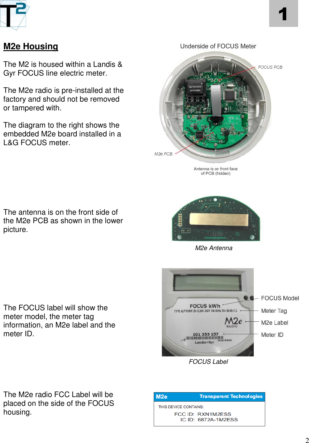   2 1 M2e Housing  The M2 is housed within a Landis &amp; Gyr FOCUS line electric meter.  The M2e radio is pre-installed at the factory and should not be removed or tampered with.    The diagram to the right shows the embedded M2e board installed in a L&amp;G FOCUS meter.        The antenna is on the front side of the M2e PCB as shown in the lower picture.         The FOCUS label will show the meter model, the meter tag information, an M2e label and the meter ID.       The M2e radio FCC Label will be placed on the side of the FOCUS housing.                                  M2e Antenna                          FOCUS Label     