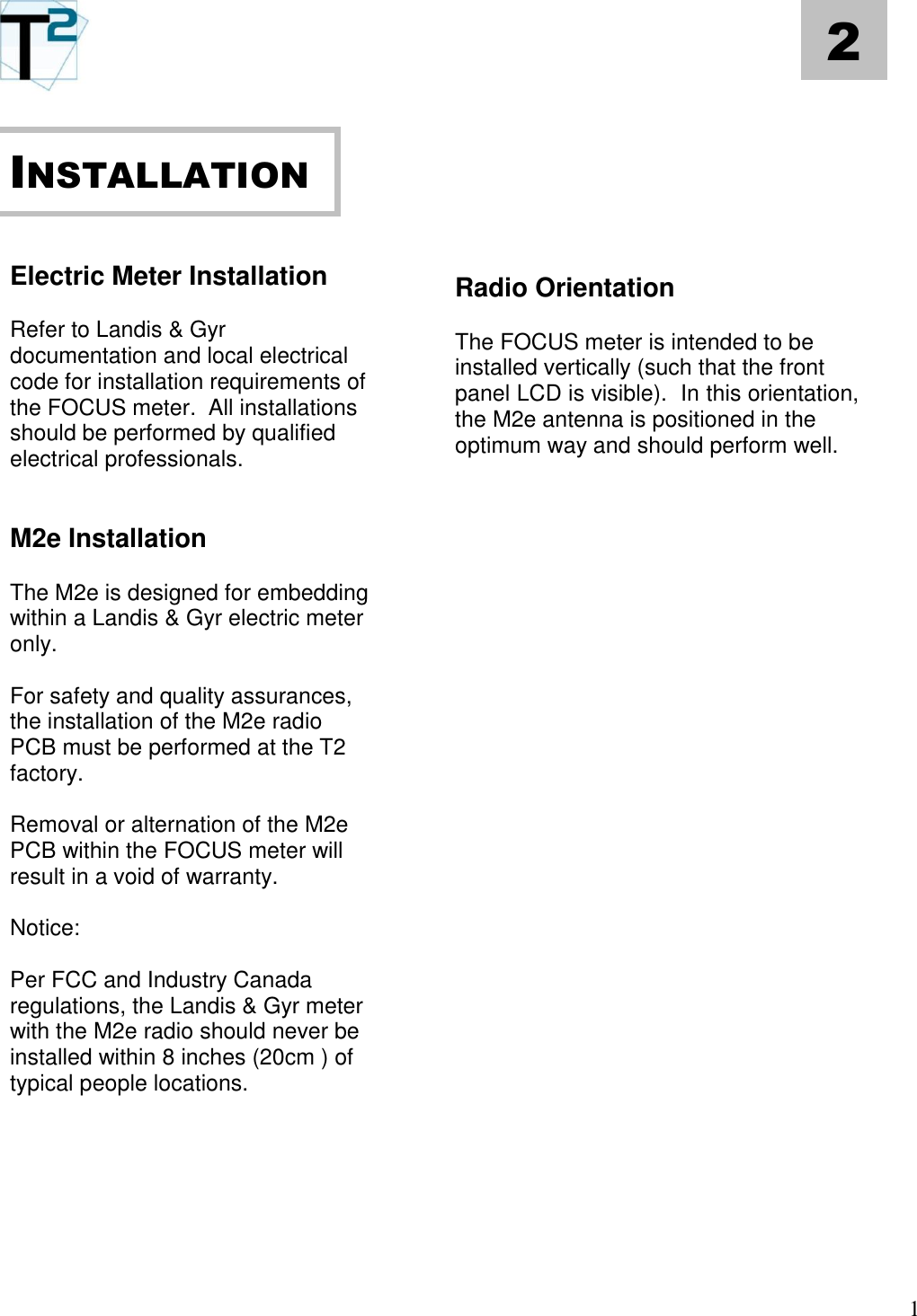   1 2       Electric Meter Installation  Refer to Landis &amp; Gyr documentation and local electrical code for installation requirements of the FOCUS meter.  All installations should be performed by qualified electrical professionals.   M2e Installation  The M2e is designed for embedding within a Landis &amp; Gyr electric meter only.    For safety and quality assurances, the installation of the M2e radio PCB must be performed at the T2 factory.    Removal or alternation of the M2e PCB within the FOCUS meter will result in a void of warranty.  Notice:  Per FCC and Industry Canada regulations, the Landis &amp; Gyr meter with the M2e radio should never be installed within 8 inches (20cm ) of typical people locations.           Radio Orientation  The FOCUS meter is intended to be installed vertically (such that the front panel LCD is visible).  In this orientation, the M2e antenna is positioned in the optimum way and should perform well.                                       INSTALLATION 