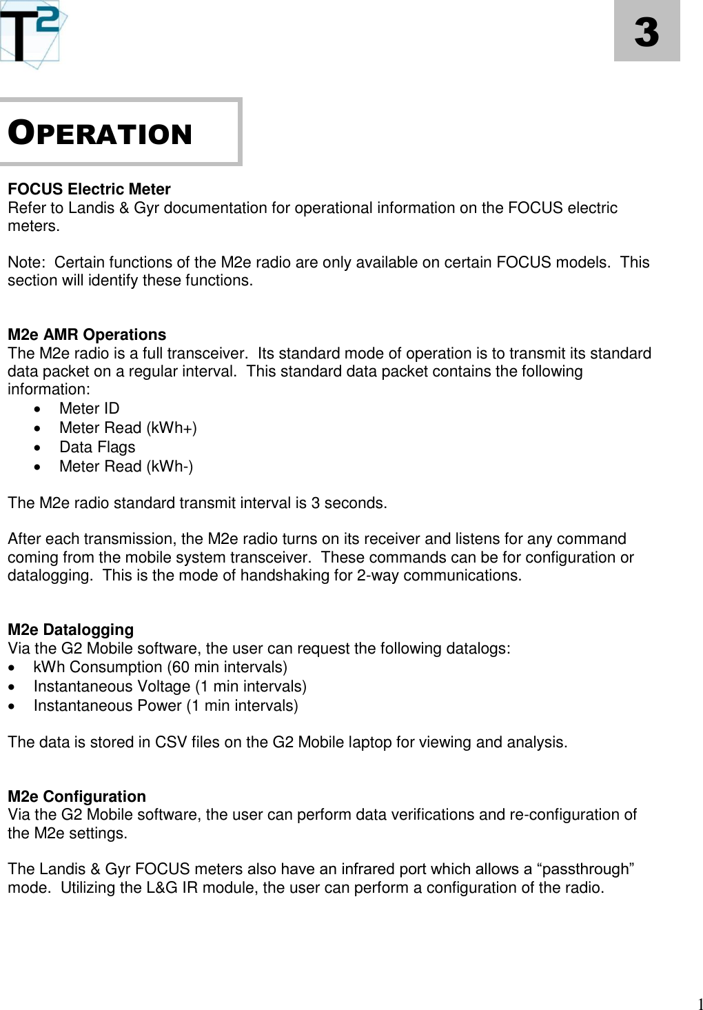   1 3       FOCUS Electric Meter Refer to Landis &amp; Gyr documentation for operational information on the FOCUS electric meters.  Note:  Certain functions of the M2e radio are only available on certain FOCUS models.  This section will identify these functions.   M2e AMR Operations The M2e radio is a full transceiver.  Its standard mode of operation is to transmit its standard data packet on a regular interval.  This standard data packet contains the following information:   Meter ID   Meter Read (kWh+)   Data Flags   Meter Read (kWh-)  The M2e radio standard transmit interval is 3 seconds.  After each transmission, the M2e radio turns on its receiver and listens for any command coming from the mobile system transceiver.  These commands can be for configuration or datalogging.  This is the mode of handshaking for 2-way communications.   M2e Datalogging Via the G2 Mobile software, the user can request the following datalogs:   kWh Consumption (60 min intervals)   Instantaneous Voltage (1 min intervals)   Instantaneous Power (1 min intervals)  The data is stored in CSV files on the G2 Mobile laptop for viewing and analysis.   M2e Configuration Via the G2 Mobile software, the user can perform data verifications and re-configuration of the M2e settings.  The Landis &amp; Gyr FOCUS meters also have an infrared port which allows a “passthrough” mode.  Utilizing the L&amp;G IR module, the user can perform a configuration of the radio.     OPERATION 