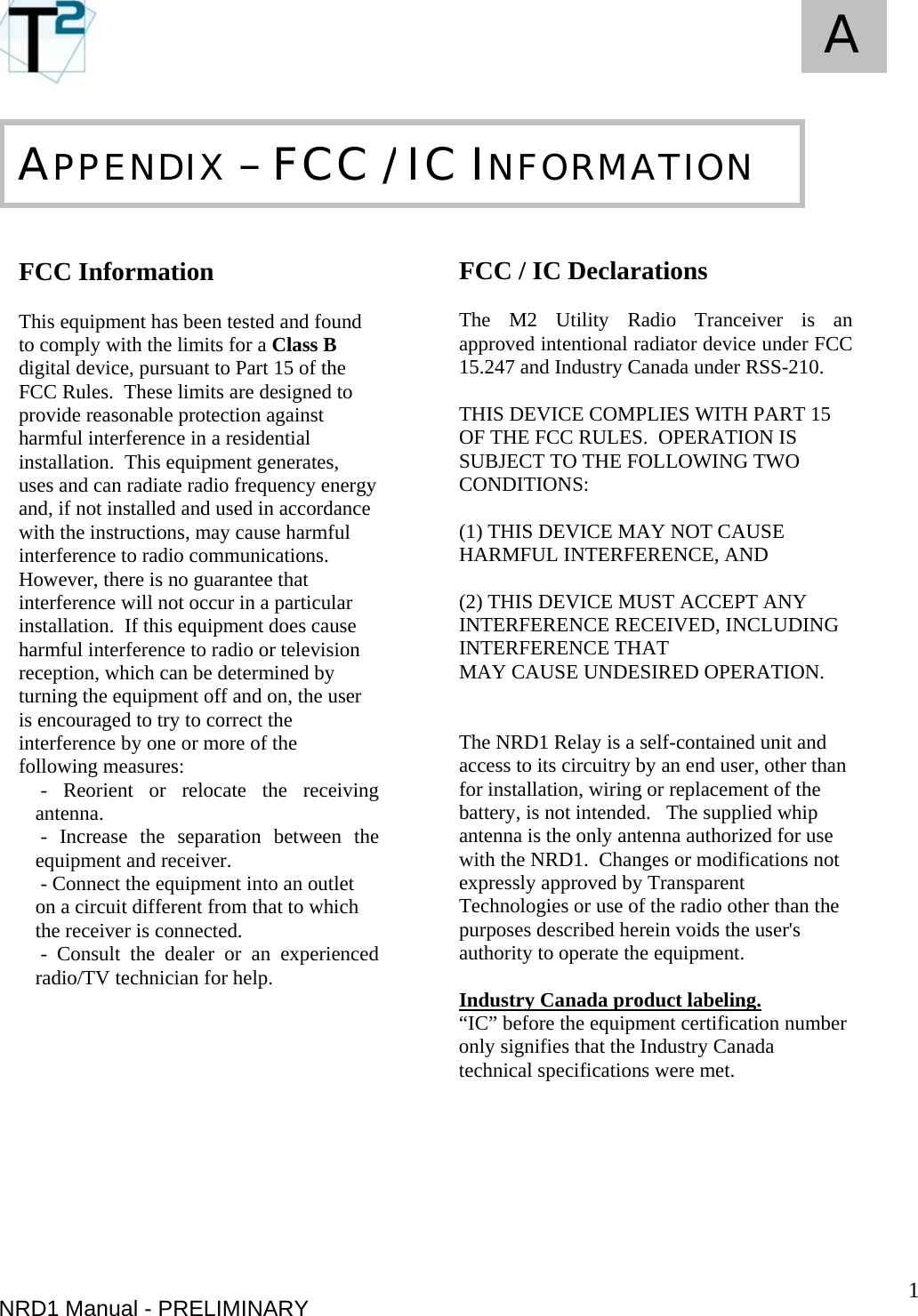   1 A NRD1 Manual - PRELIMINARY       FCC Information  This equipment has been tested and found to comply with the limits for a Class B digital device, pursuant to Part 15 of the FCC Rules.  These limits are designed to provide reasonable protection against harmful interference in a residential installation.  This equipment generates, uses and can radiate radio frequency energy and, if not installed and used in accordance with the instructions, may cause harmful interference to radio communications.  However, there is no guarantee that interference will not occur in a particular installation.  If this equipment does cause harmful interference to radio or television reception, which can be determined by turning the equipment off and on, the user is encouraged to try to correct the interference by one or more of the following measures:  - Reorient or relocate the receiving antenna.  - Increase the separation between the equipment and receiver.  - Connect the equipment into an outlet on a circuit different from that to which the receiver is connected.  - Consult the dealer or an experienced radio/TV technician for help.                 APPENDIX – FCC / IC INFORMATION  FCC / IC Declarations  The M2 Utility Radio Tranceiver is an approved intentional radiator device under FCC 15.247 and Industry Canada under RSS-210.    THIS DEVICE COMPLIES WITH PART 15 OF THE FCC RULES.  OPERATION IS SUBJECT TO THE FOLLOWING TWO CONDITIONS:    (1) THIS DEVICE MAY NOT CAUSE HARMFUL INTERFERENCE, AND   (2) THIS DEVICE MUST ACCEPT ANY INTERFERENCE RECEIVED, INCLUDING INTERFERENCE THAT MAY CAUSE UNDESIRED OPERATION.   The NRD1 Relay is a self-contained unit and access to its circuitry by an end user, other than for installation, wiring or replacement of the battery, is not intended.   The supplied whip antenna is the only antenna authorized for use with the NRD1.  Changes or modifications not expressly approved by Transparent Technologies or use of the radio other than the purposes described herein voids the user&apos;s authority to operate the equipment.    Industry Canada product labeling. “IC” before the equipment certification number only signifies that the Industry Canada technical specifications were met.  