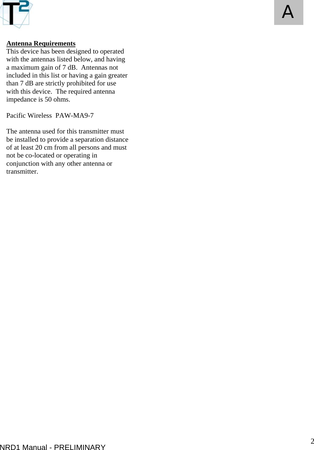   2 A NRD1 Manual - PRELIMINARY Antenna Requirements This device has been designed to operated with the antennas listed below, and having a maximum gain of 7 dB.  Antennas not included in this list or having a gain greater than 7 dB are strictly prohibited for use with this device.  The required antenna impedance is 50 ohms.  Pacific Wireless  PAW-MA9-7  The antenna used for this transmitter must be installed to provide a separation distance of at least 20 cm from all persons and must not be co-located or operating in conjunction with any other antenna or transmitter. 