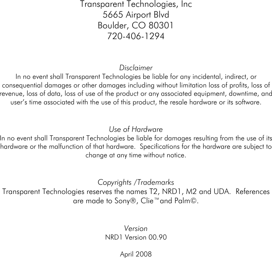  Transparent Technologies, Inc 5665 Airport Blvd Boulder, CO 80301 720-406-1294   Disclaimer In no event shall Transparent Technologies be liable for any incidental, indirect, or consequential damages or other damages including without limitation loss of profits, loss of revenue, loss of data, loss of use of the product or any associated equipment, downtime, and user’s time associated with the use of this product, the resale hardware or its software.   Use of Hardware In no event shall Transparent Technologies be liable for damages resulting from the use of its hardware or the malfunction of that hardware.  Specifications for the hardware are subject to change at any time without notice.     Copyrights /Trademarks Transparent Technologies reserves the names T2, NRD1, M2 and UDA.  References are made to Sony®, Clie™and Palm©.   Version  NRD1 Version 00.90  April 2008        