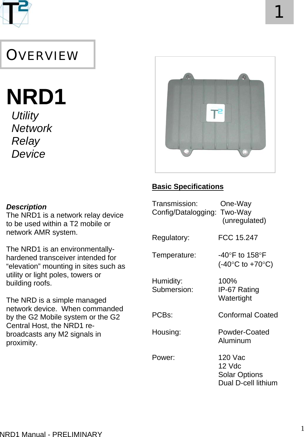   1 1     NRD1 Manual - PRELIMINARY   NRD1  Utility  Network Relay Device      Description The NRD1 is a network relay device to be used within a T2 mobile or network AMR system.   The NRD1 is an environmentally-hardened transceiver intended for “elevation” mounting in sites such as utility or light poles, towers or building roofs.  The NRD is a simple managed network device.  When commanded by the G2 Mobile system or the G2 Central Host, the NRD1 re-broadcasts any M2 signals in proximity.          OVERVIEW                 Basic Specifications  Transmission:  One-Way  Config/Datalogging:  Two-Way    (unregulated)   Regulatory:   FCC 15.247  Temperature: -40°F to 158°F  (-40°C to +70°C)  Humidity:   100% Submersion:   IP-67 Rating    Watertight  PCBs:   Conformal Coated    Housing:   Powder-Coated    Aluminum  Power:  120 Vac    12 Vdc    Solar Options    Dual D-cell lithium    