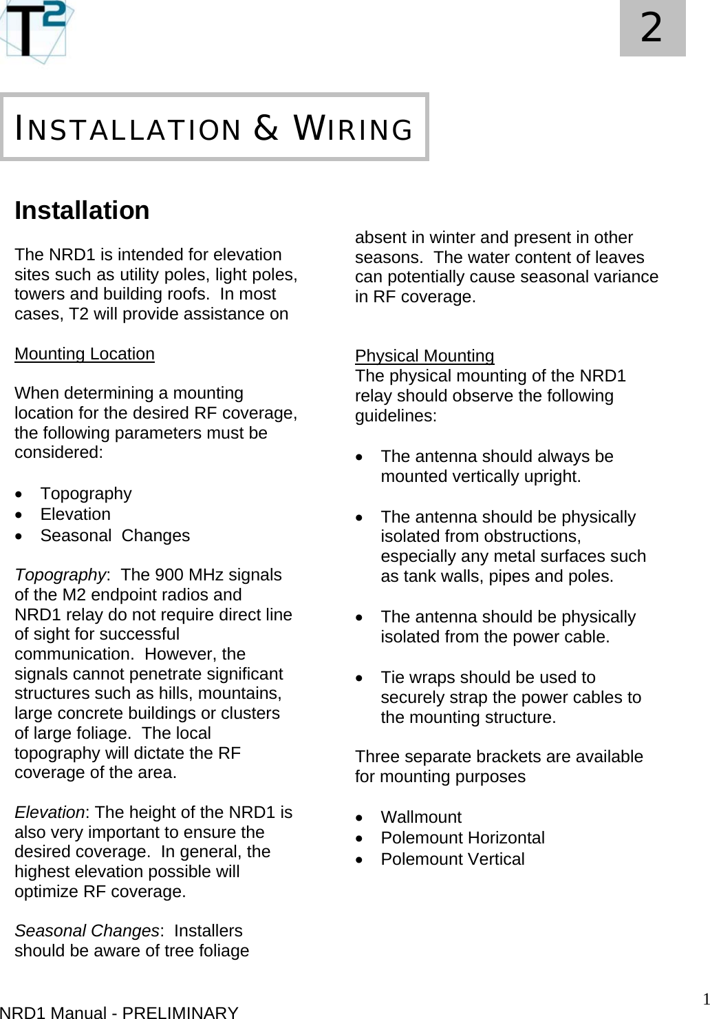   1 2     NRD1 Manual - PRELIMINARY   Installation  The NRD1 is intended for elevation sites such as utility poles, light poles, towers and building roofs.  In most cases, T2 will provide assistance on   Mounting Location  When determining a mounting location for the desired RF coverage, the following parameters must be considered:  • Topography • Elevation •  Seasonal  Changes  Topography:  The 900 MHz signals of the M2 endpoint radios and NRD1 relay do not require direct line of sight for successful communication.  However, the signals cannot penetrate significant structures such as hills, mountains, large concrete buildings or clusters of large foliage.  The local topography will dictate the RF coverage of the area.  Elevation: The height of the NRD1 is also very important to ensure the desired coverage.  In general, the highest elevation possible will optimize RF coverage.  Seasonal Changes:  Installers should be aware of tree foliage       INSTALLATION &amp; WIRING   absent in winter and present in other seasons.  The water content of leaves can potentially cause seasonal variance in RF coverage.    Physical Mounting The physical mounting of the NRD1 relay should observe the following guidelines:  •  The antenna should always be mounted vertically upright.  •  The antenna should be physically isolated from obstructions, especially any metal surfaces such as tank walls, pipes and poles.  •  The antenna should be physically isolated from the power cable.    •  Tie wraps should be used to securely strap the power cables to the mounting structure.  Three separate brackets are available for mounting purposes  • Wallmount • Polemount Horizontal • Polemount Vertical     
