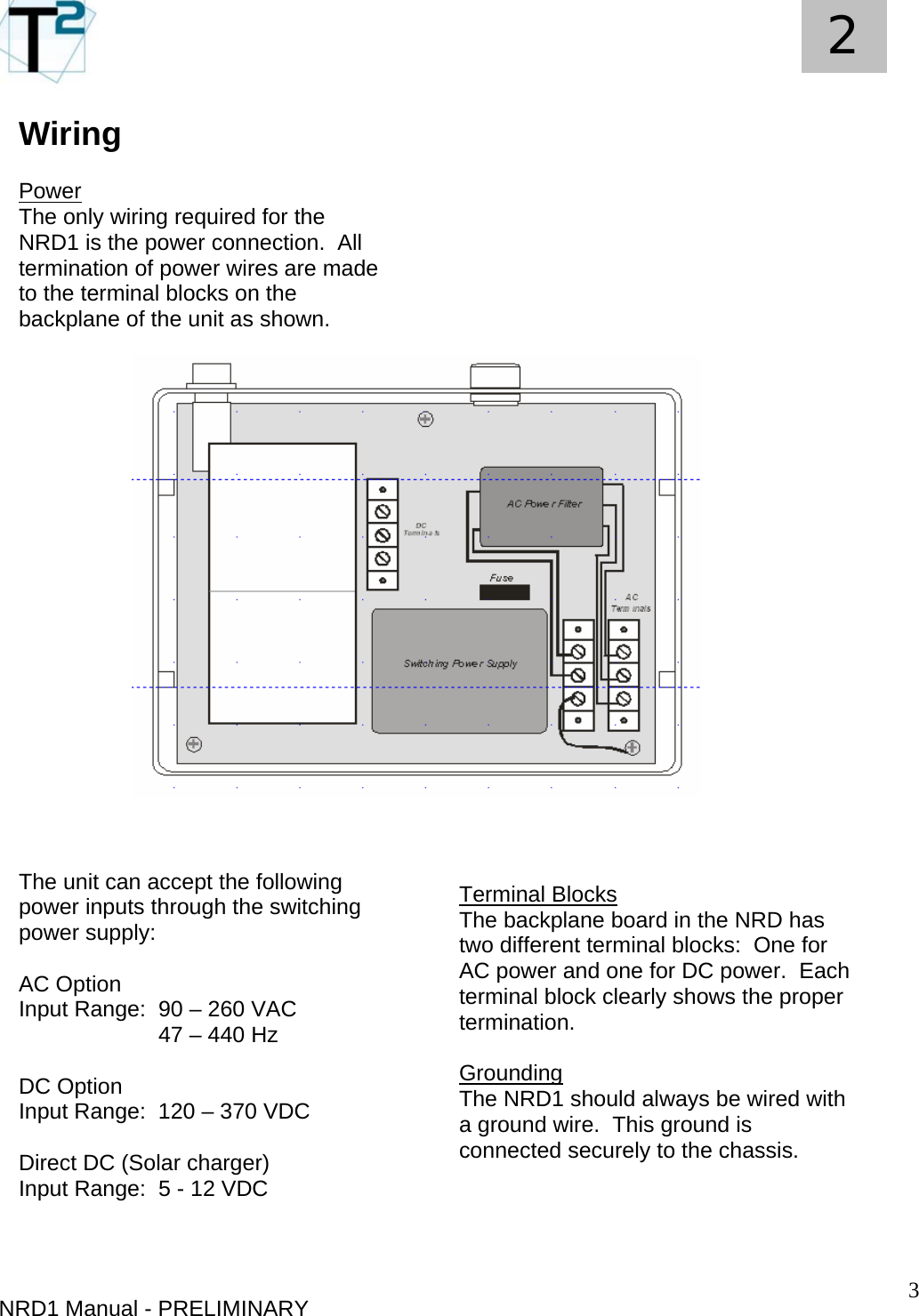   3 2 Wiring  Power The only wiring required for the NRD1 is the power connection.  All termination of power wires are made to the terminal blocks on the backplane of the unit as shown.   NRD1 Manual - PRELIMINARY                     The unit can accept the following power inputs through the switching power supply:  AC Option Input Range:  90 – 260 VAC       47 – 440 Hz   DC Option Input Range:  120 – 370 VDC     Direct DC (Solar charger) Input Range:  5 - 12 VDC                                 Terminal Blocks The backplane board in the NRD has two different terminal blocks:  One for AC power and one for DC power.  Each terminal block clearly shows the proper termination.  Grounding The NRD1 should always be wired with a ground wire.  This ground is connected securely to the chassis.    