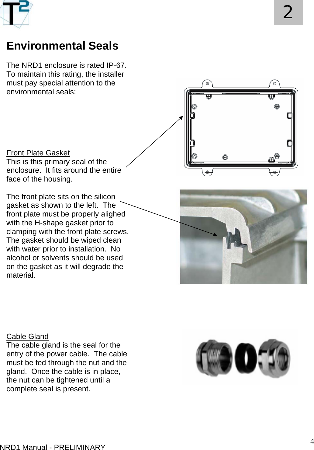   4 2 Environmental Seals  The NRD1 enclosure is rated IP-67.  To maintain this rating, the installer must pay special attention to the environmental seals: NRD1 Manual - PRELIMINARY       Front Plate Gasket This is this primary seal of the enclosure.  It fits around the entire face of the housing.  The front plate sits on the silicon gasket as shown to the left.  The front plate must be properly alighed with the H-shape gasket prior to clamping with the front plate screws.  The gasket should be wiped clean with water prior to installation.  No alcohol or solvents should be used on the gasket as it will degrade the material.       Cable Gland The cable gland is the seal for the entry of the power cable.  The cable must be fed through the nut and the gland.  Once the cable is in place, the nut can be tightened until a complete seal is present.           