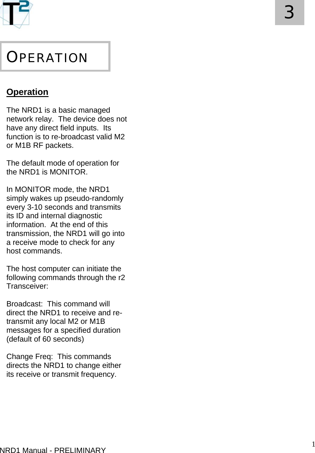   1 3     NRD1 Manual - PRELIMINARY  OPERATION  Operation  The NRD1 is a basic managed network relay.  The device does not have any direct field inputs.  Its function is to re-broadcast valid M2 or M1B RF packets.  The default mode of operation for the NRD1 is MONITOR.  In MONITOR mode, the NRD1 simply wakes up pseudo-randomly every 3-10 seconds and transmits its ID and internal diagnostic information.  At the end of this transmission, the NRD1 will go into a receive mode to check for any host commands.  The host computer can initiate the following commands through the r2 Transceiver:  Broadcast:  This command will direct the NRD1 to receive and re-transmit any local M2 or M1B messages for a specified duration (default of 60 seconds)  Change Freq:  This commands directs the NRD1 to change either its receive or transmit frequency. 
