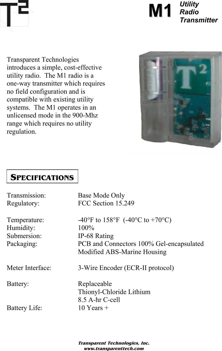          MM11Utility  Radio Transmitter     Transparent Technologies  introduces a simple, cost-effective utility radio.  The M1 radio is a  one-way transmitter which requires no field configuration and is compatible with existing utility systems.  The M1 operates in an unlicensed mode in the 900-Mhz range which requires no utility regulation.        SPECIFICATIONS Transmission:    Base Mode Only Regulatory:   FCC Section 15.249  Temperature:   -40°F to 158°F  (-40°C to +70°C) Humidity:   100% Submersion:   IP-68 Rating Packaging:   PCB and Connectors 100% Gel-encapsulated     Modified ABS-Marine Housing  Meter Interface:    3-Wire Encoder (ECR-II protocol)  Battery:   Replaceable Thionyl-Chloride Lithium     8.5 A-hr C-cell Battery Life:   10 Years +   Transparent Technologies, Inc. www.transparenttech.com 