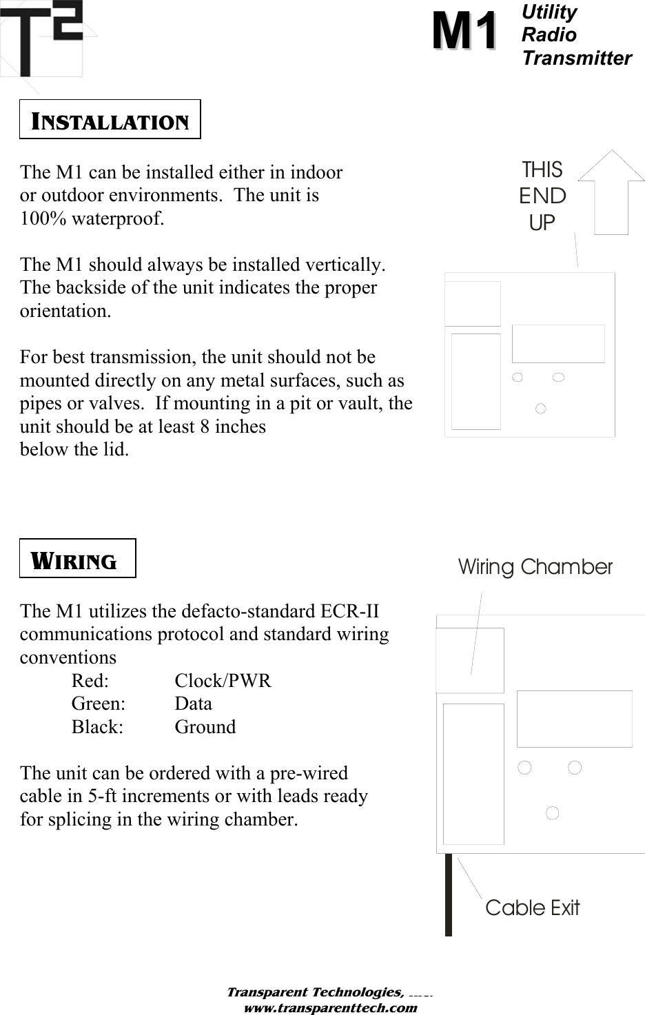          MM11Utility  Radio Transmitter     INSTALLATION THISEND UPThe M1 can be installed either in indoor  or outdoor environments.  The unit is  100% waterproof.   The M1 should always be installed vertically.  The backside of the unit indicates the proper orientation.   For best transmission, the unit should not be mounted directly on any metal surfaces, such as pipes or valves.  If mounting in a pit or vault, the unit should be at least 8 inches  below the lid.       WIRING The M1 utilizes the defacto-standard ECR-II communications protocol and standard wiring conventions  Red:  Clock/PWR  Green: Data  Black: Ground  The unit can be ordered with a pre-wired cable in 5-ft increments or with leads ready for splicing in the wiring chamber.      Transparent Technologies, Inc. www.transparenttech.com Wiring ChamberCable Exit