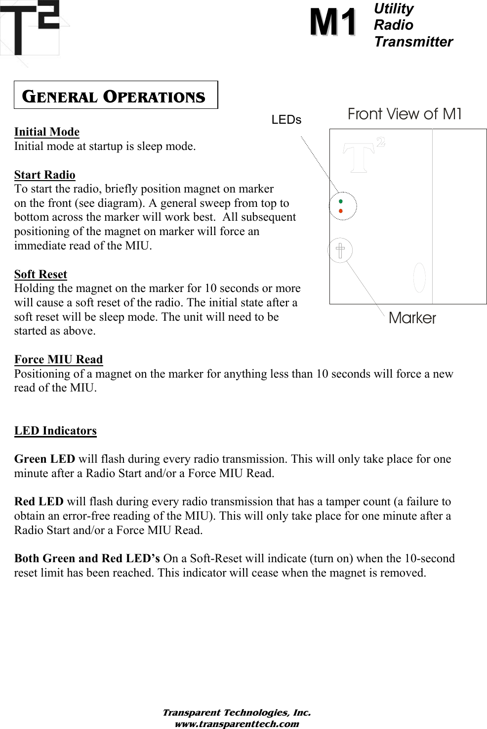          MM11Utility  Radio Transmitter      GENERAL OPERATIONS Initial Mode Initial mode at startup is sleep mode.   Start Radio To start the radio, briefly position magnet on marker  on the front (see diagram). A general sweep from top to bottom across the marker will work best.  All subsequent positioning of the magnet on marker will force an immediate read of the MIU.  Soft Reset Holding the magnet on the marker for 10 seconds or more will cause a soft reset of the radio. The initial state after a soft reset will be sleep mode. The unit will need to be started as above. Front View of M1MarkerLEDs  Force MIU Read Positioning of a magnet on the marker for anything less than 10 seconds will force a new read of the MIU.   LED Indicators  Green LED will flash during every radio transmission. This will only take place for one minute after a Radio Start and/or a Force MIU Read.  Red LED will flash during every radio transmission that has a tamper count (a failure to obtain an error-free reading of the MIU). This will only take place for one minute after a Radio Start and/or a Force MIU Read.  Both Green and Red LED’s On a Soft-Reset will indicate (turn on) when the 10-second reset limit has been reached. This indicator will cease when the magnet is removed.        Transparent Technologies, Inc. www.transparenttech.com 