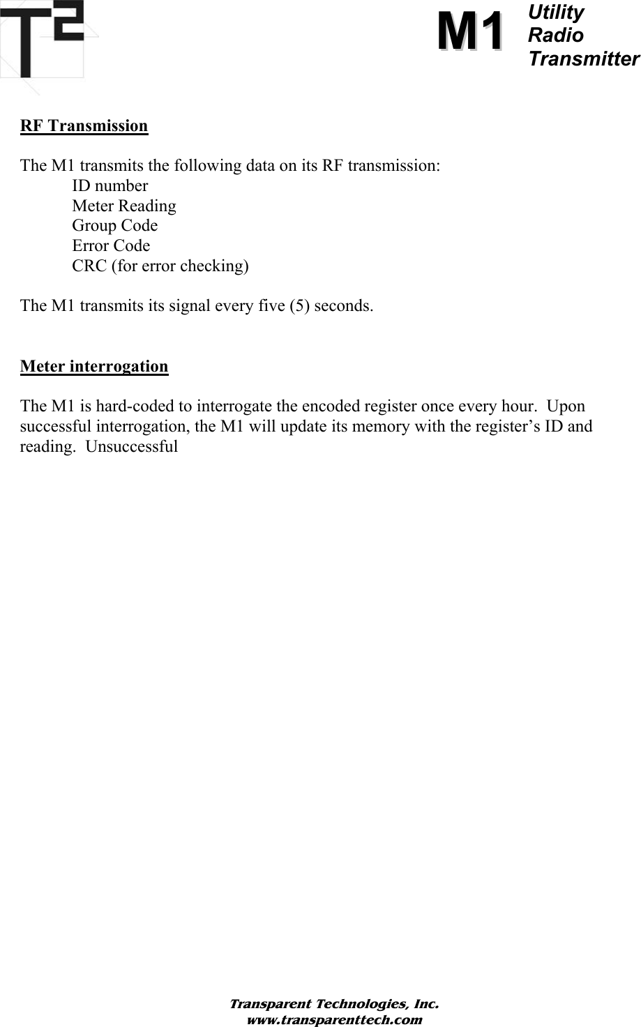          MM11Utility  Radio Transmitter   RF Transmission  The M1 transmits the following data on its RF transmission: ID number     Meter Reading    Group Code Error Code CRC (for error checking)  The M1 transmits its signal every five (5) seconds.      Meter interrogation  The M1 is hard-coded to interrogate the encoded register once every hour.  Upon successful interrogation, the M1 will update its memory with the register’s ID and reading.  Unsuccessful                          Transparent Technologies, Inc. www.transparenttech.com 