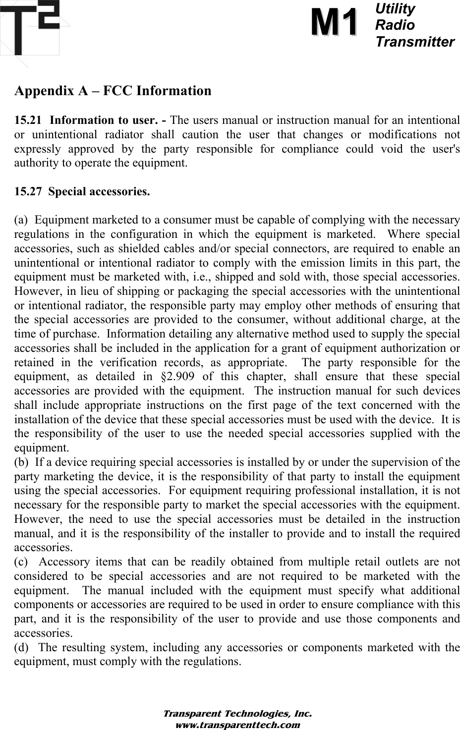          MM11Utility  Radio Transmitter   Appendix A – FCC Information  15.21  Information to user. - The users manual or instruction manual for an intentional or unintentional radiator shall caution the user that changes or modifications not expressly approved by the party responsible for compliance could void the user&apos;s authority to operate the equipment.  15.27  Special accessories.   (a)  Equipment marketed to a consumer must be capable of complying with the necessary regulations in the configuration in which the equipment is marketed.  Where special accessories, such as shielded cables and/or special connectors, are required to enable an unintentional or intentional radiator to comply with the emission limits in this part, the equipment must be marketed with, i.e., shipped and sold with, those special accessories.  However, in lieu of shipping or packaging the special accessories with the unintentional or intentional radiator, the responsible party may employ other methods of ensuring that the special accessories are provided to the consumer, without additional charge, at the time of purchase.  Information detailing any alternative method used to supply the special accessories shall be included in the application for a grant of equipment authorization or retained in the verification records, as appropriate.  The party responsible for the equipment, as detailed in §2.909 of this chapter, shall ensure that these special accessories are provided with the equipment.  The instruction manual for such devices shall include appropriate instructions on the first page of the text concerned with the installation of the device that these special accessories must be used with the device.  It is the responsibility of the user to use the needed special accessories supplied with the equipment. (b)  If a device requiring special accessories is installed by or under the supervision of the party marketing the device, it is the responsibility of that party to install the equipment using the special accessories.  For equipment requiring professional installation, it is not necessary for the responsible party to market the special accessories with the equipment.  However, the need to use the special accessories must be detailed in the instruction manual, and it is the responsibility of the installer to provide and to install the required accessories. (c)  Accessory items that can be readily obtained from multiple retail outlets are not considered to be special accessories and are not required to be marketed with the equipment.  The manual included with the equipment must specify what additional components or accessories are required to be used in order to ensure compliance with this part, and it is the responsibility of the user to provide and use those components and accessories. (d)  The resulting system, including any accessories or components marketed with the equipment, must comply with the regulations.  Transparent Technologies, Inc. www.transparenttech.com 