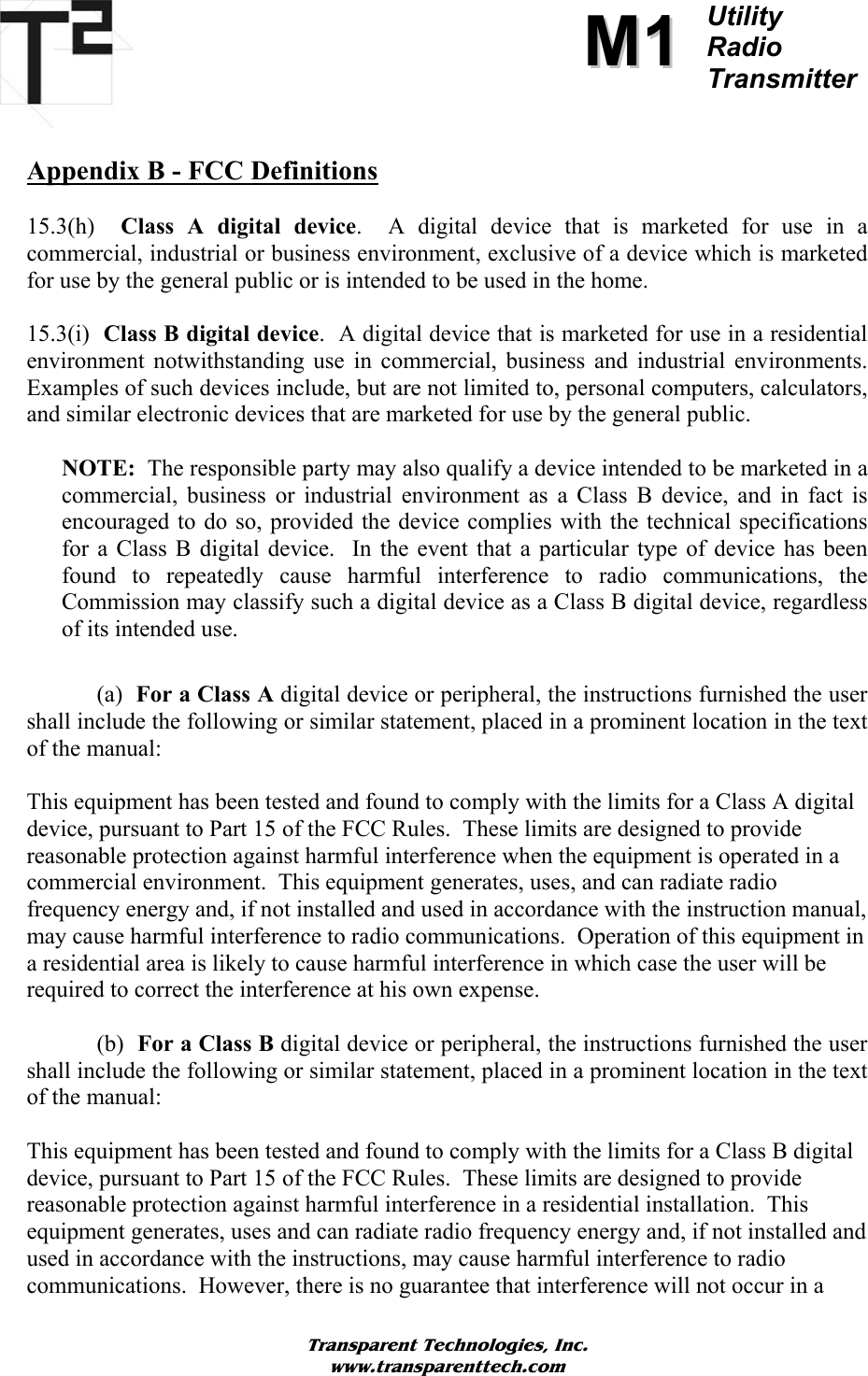          MM11Utility  Radio Transmitter   Appendix B - FCC Definitions  15.3(h)  Class A digital device.  A digital device that is marketed for use in a commercial, industrial or business environment, exclusive of a device which is marketed for use by the general public or is intended to be used in the home.  15.3(i)  Class B digital device.  A digital device that is marketed for use in a residential environment notwithstanding use in commercial, business and industrial environments.  Examples of such devices include, but are not limited to, personal computers, calculators, and similar electronic devices that are marketed for use by the general public.  NOTE:  The responsible party may also qualify a device intended to be marketed in a commercial, business or industrial environment as a Class B device, and in fact is encouraged to do so, provided the device complies with the technical specifications for a Class B digital device.  In the event that a particular type of device has been found to repeatedly cause harmful interference to radio communications, the Commission may classify such a digital device as a Class B digital device, regardless of its intended use.   (a)  For a Class A digital device or peripheral, the instructions furnished the user shall include the following or similar statement, placed in a prominent location in the text of the manual:  This equipment has been tested and found to comply with the limits for a Class A digital device, pursuant to Part 15 of the FCC Rules.  These limits are designed to provide reasonable protection against harmful interference when the equipment is operated in a commercial environment.  This equipment generates, uses, and can radiate radio frequency energy and, if not installed and used in accordance with the instruction manual, may cause harmful interference to radio communications.  Operation of this equipment in a residential area is likely to cause harmful interference in which case the user will be required to correct the interference at his own expense.   (b)  For a Class B digital device or peripheral, the instructions furnished the user shall include the following or similar statement, placed in a prominent location in the text of the manual:  This equipment has been tested and found to comply with the limits for a Class B digital device, pursuant to Part 15 of the FCC Rules.  These limits are designed to provide reasonable protection against harmful interference in a residential installation.  This equipment generates, uses and can radiate radio frequency energy and, if not installed and used in accordance with the instructions, may cause harmful interference to radio communications.  However, there is no guarantee that interference will not occur in a Transparent Technologies, Inc. www.transparenttech.com 