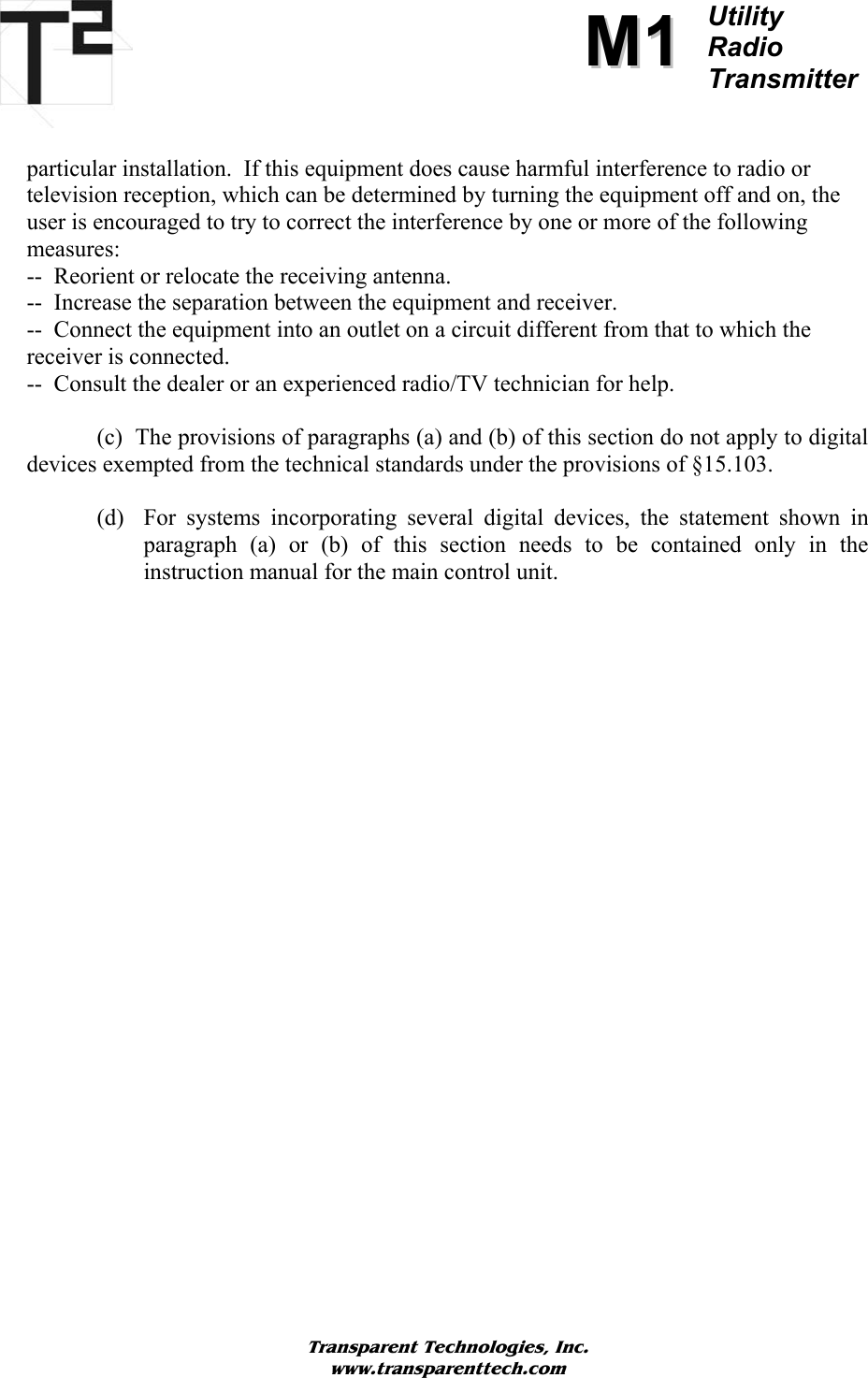          MM11Utility  Radio Transmitter   particular installation.  If this equipment does cause harmful interference to radio or television reception, which can be determined by turning the equipment off and on, the user is encouraged to try to correct the interference by one or more of the following measures: --  Reorient or relocate the receiving antenna. --  Increase the separation between the equipment and receiver. --  Connect the equipment into an outlet on a circuit different from that to which the receiver is connected. --  Consult the dealer or an experienced radio/TV technician for help.    (c)  The provisions of paragraphs (a) and (b) of this section do not apply to digital devices exempted from the technical standards under the provisions of §15.103.  (d) For systems incorporating several digital devices, the statement shown in paragraph (a) or (b) of this section needs to be contained only in the instruction manual for the main control unit.                           Transparent Technologies, Inc. www.transparenttech.com 