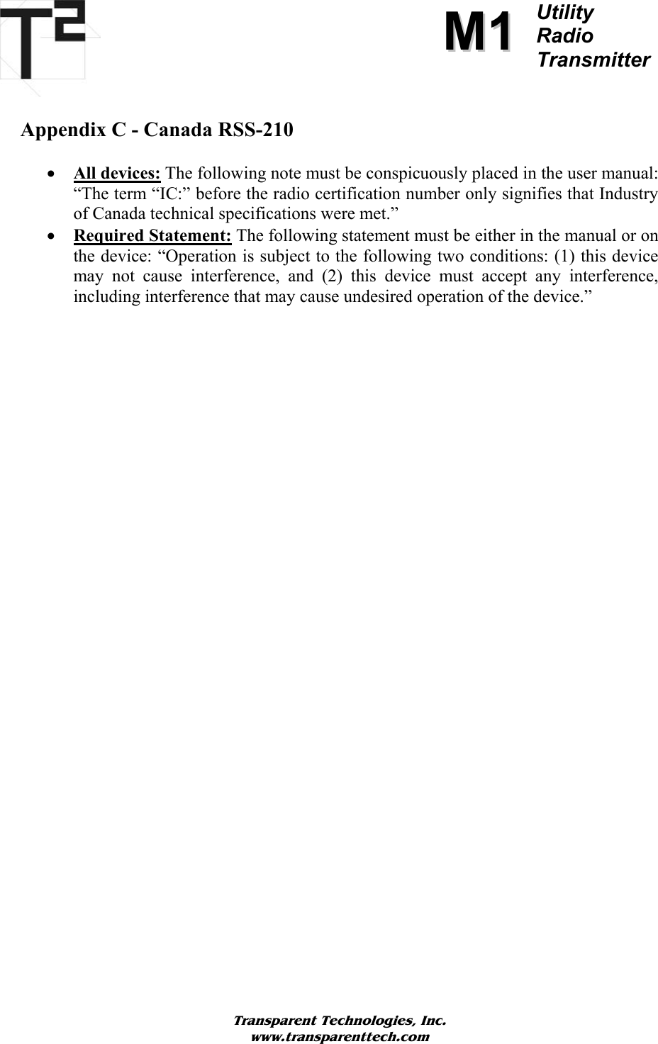             Transparent Technologies, Inc. www.transparenttech.com MM11Utility  Radio TransmitterAppendix C - Canada RSS-210   • All devices: The following note must be conspicuously placed in the user manual: “The term “IC:” before the radio certification number only signifies that Industry of Canada technical specifications were met.” • Required Statement: The following statement must be either in the manual or on the device: “Operation is subject to the following two conditions: (1) this device may not cause interference, and (2) this device must accept any interference, including interference that may cause undesired operation of the device.”   