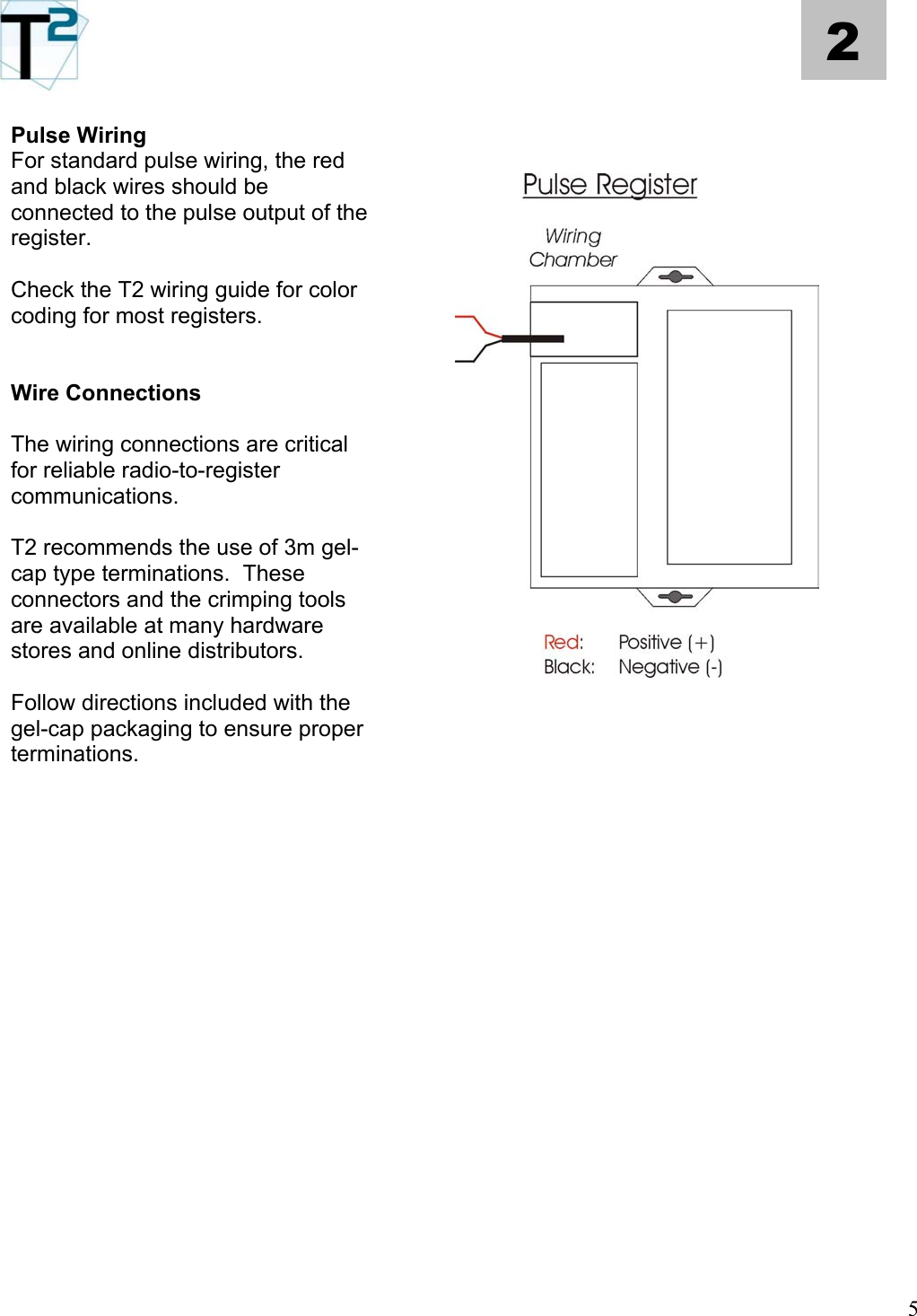   5 2  Pulse Wiring For standard pulse wiring, the red and black wires should be connected to the pulse output of the register.      Check the T2 wiring guide for color coding for most registers.   Wire Connections  The wiring connections are critical for reliable radio-to-register communications.    T2 recommends the use of 3m gel-cap type terminations.  These connectors and the crimping tools are available at many hardware stores and online distributors.   Follow directions included with the gel-cap packaging to ensure proper terminations.                                         