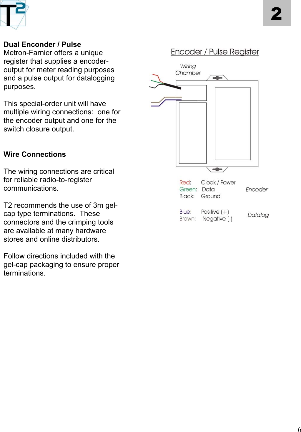   6 2  Dual Enconder / Pulse Metron-Farnier offers a unique register that supplies a encoder-output for meter reading purposes and a pulse output for datalogging purposes.   This special-order unit will have multiple wiring connections:  one for the encoder output and one for the switch closure output.   Wire Connections  The wiring connections are critical for reliable radio-to-register communications.    T2 recommends the use of 3m gel-cap type terminations.  These connectors and the crimping tools are available at many hardware stores and online distributors.      Follow directions included with the gel-cap packaging to ensure proper terminations.                  