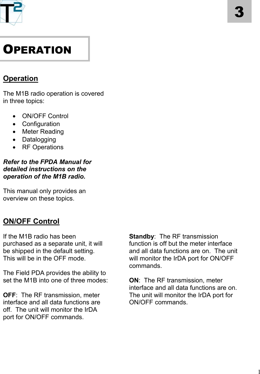   1 3      OPERATION        Operation    The M1B radio operation is covered in three topics:      •  ON/OFF Control   •  Configuration   •  Meter Reading   •  Datalogging   •  RF Operations     Refer to the FPDA Manual for detailed instructions on the operation of the M1B radio.      This manual only provides an overview on these topics.       ON/OFF Control    Standby:  The RF transmission function is off but the meter interface and all data functions are on.  The unit will monitor the IrDA port for ON/OFF commands. If the M1B radio has been purchased as a separate unit, it will be shipped in the default setting.  This will be in the OFF mode.   The Field PDA provides the ability to set the M1B into one of three modes:  ON:  The RF transmission, meter interface and all data functions are on.  The unit will monitor the IrDA port for ON/OFF commands.  OFF:  The RF transmission, meter interface and all data functions are off.  The unit will monitor the IrDA port for ON/OFF commands.             