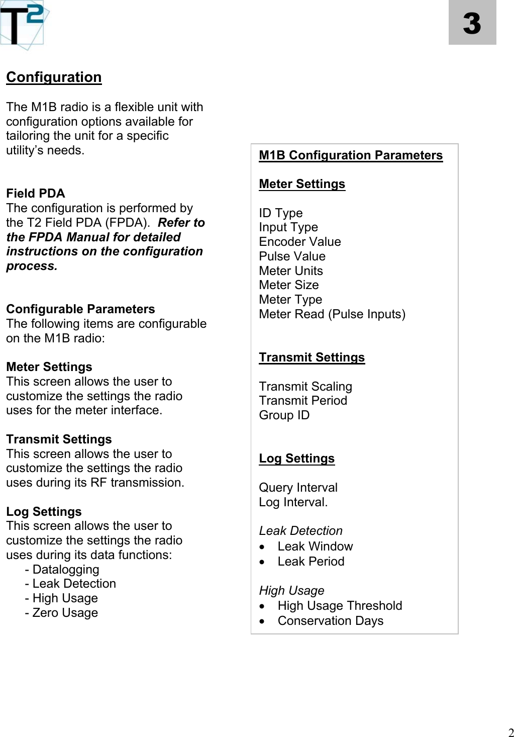   2 3 Configuration      The M1B radio is a flexible unit with configuration options available for tailoring the unit for a specific utility’s needs.         Field PDA  The configuration is performed by the T2 Field PDA (FPDA).  Refer to the FPDA Manual for detailed instructions on the configuration process.          Configurable Parameters  The following items are configurable on the M1B radio:      Meter Settings  This screen allows the user to customize the settings the radio uses for the meter interface.      Transmit Settings  This screen allows the user to customize the settings the radio uses during its RF transmission.      Log Settings  This screen allows the user to customize the settings the radio uses during its data functions:     - Datalogging    - Leak Detection    - High Usage    - Zero Usage    M1B Configuration Parameters  Meter Settings  ID Type Input Type Encoder Value  Pulse Value  Meter Units Meter Size Meter Type Meter Read (Pulse Inputs)   Transmit Settings  Transmit Scaling Transmit Period Group ID   Log Settings  Query Interval Log Interval.  Leak Detection •  Leak Window  •  Leak Period  High Usage •  High Usage Threshold •  Conservation Days          