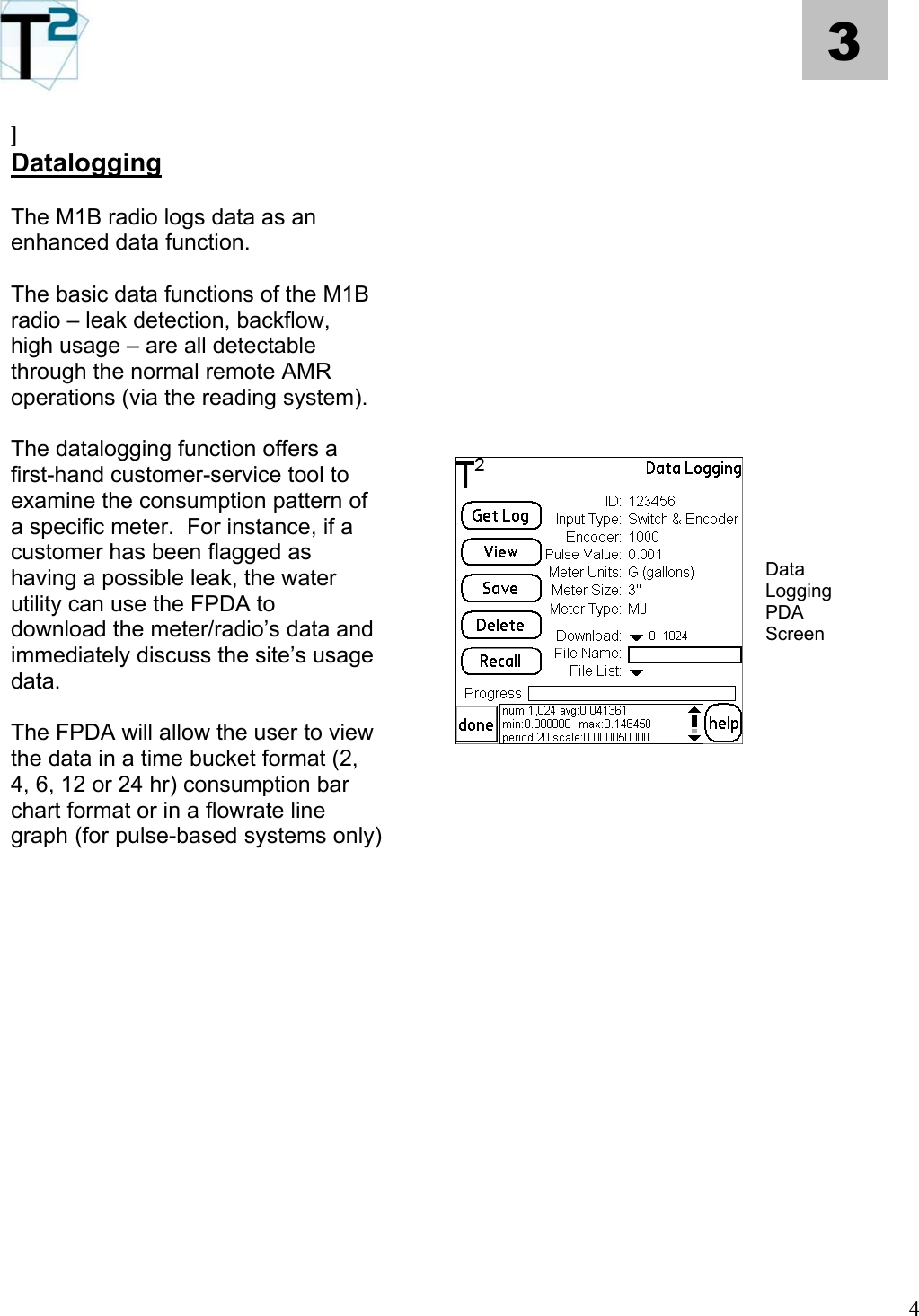   4 3  ] Datalogging      The M1B radio logs data as an enhanced data function.       The basic data functions of the M1B radio – leak detection, backflow, high usage – are all detectable through the normal remote AMR operations (via the reading system).          The datalogging function offers a first-hand customer-service tool to examine the consumption pattern of a specific meter.  For instance, if a customer has been flagged as having a possible leak, the water utility can use the FPDA to download the meter/radio’s data and immediately discuss the site’s usage data.  Data Logging PDA Screen  The FPDA will allow the user to view the data in a time bucket format (2, 4, 6, 12 or 24 hr) consumption bar chart format or in a flowrate line graph (for pulse-based systems only)                                     