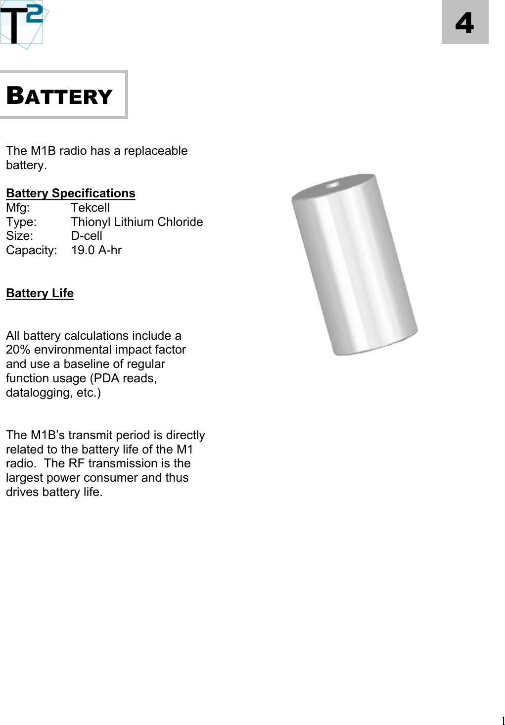   4     BATTERY              The M1B radio has a replaceable battery.  Battery Specifications Mfg:   Tekcell Type:    Thionyl Lithium Chloride Size:   D-cell Capacity: 19.0 A-hr   Battery Life   All battery calculations include a 20% environmental impact factor and use a baseline of regular function usage (PDA reads, datalogging, etc.)       The M1B’s transmit period is directly related to the battery life of the M1 radio.  The RF transmission is the largest power consumer and thus drives battery life.                                   1 