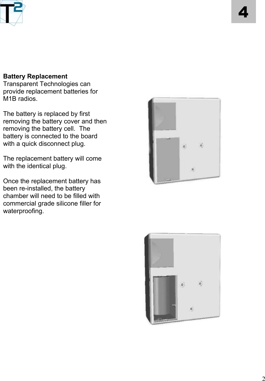   4          Battery Replacement  Transparent Technologies can provide replacement batteries for M1B radios.    The battery is replaced by first removing the battery cover and then removing the battery cell.  The battery is connected to the board with a quick disconnect plug.    The replacement battery will come with the identical plug.  Once the replacement battery has been re-installed, the battery chamber will need to be filled with commercial grade silicone filler for waterproofing.                        2 