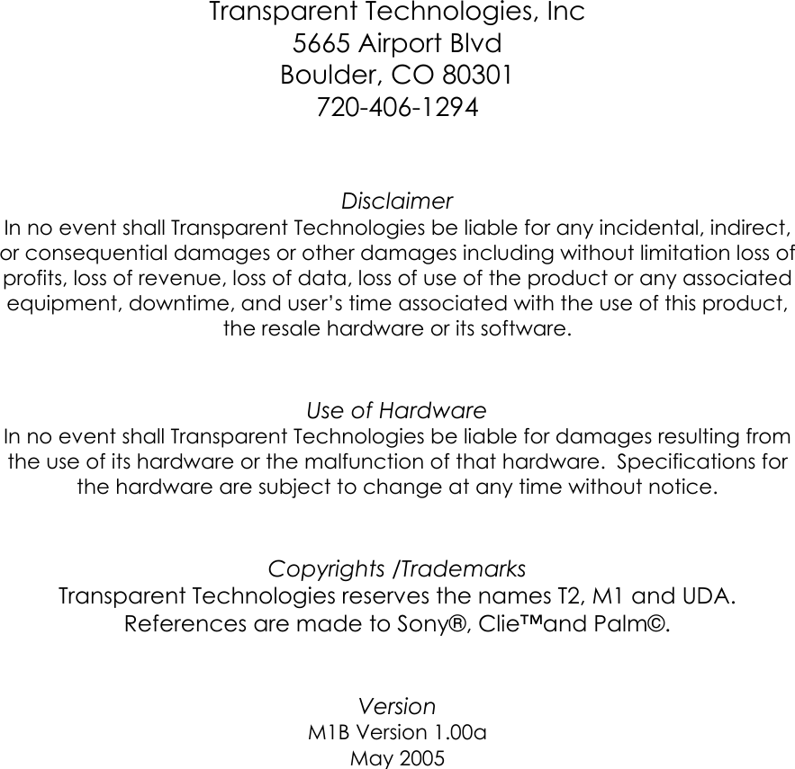    Transparent Technologies, Inc 5665 Airport Blvd Boulder, CO 80301 720-406-1294   Disclaimer In no event shall Transparent Technologies be liable for any incidental, indirect, or consequential damages or other damages including without limitation loss of profits, loss of revenue, loss of data, loss of use of the product or any associated equipment, downtime, and user’s time associated with the use of this product, the resale hardware or its software.   Use of Hardware In no event shall Transparent Technologies be liable for damages resulting from the use of its hardware or the malfunction of that hardware.  Specifications for the hardware are subject to change at any time without notice.     Copyrights /Trademarks Transparent Technologies reserves the names T2, M1 and UDA.  References are made to Sony®, Clie™and Palm©.   Version  M1B Version 1.00a May 2005        