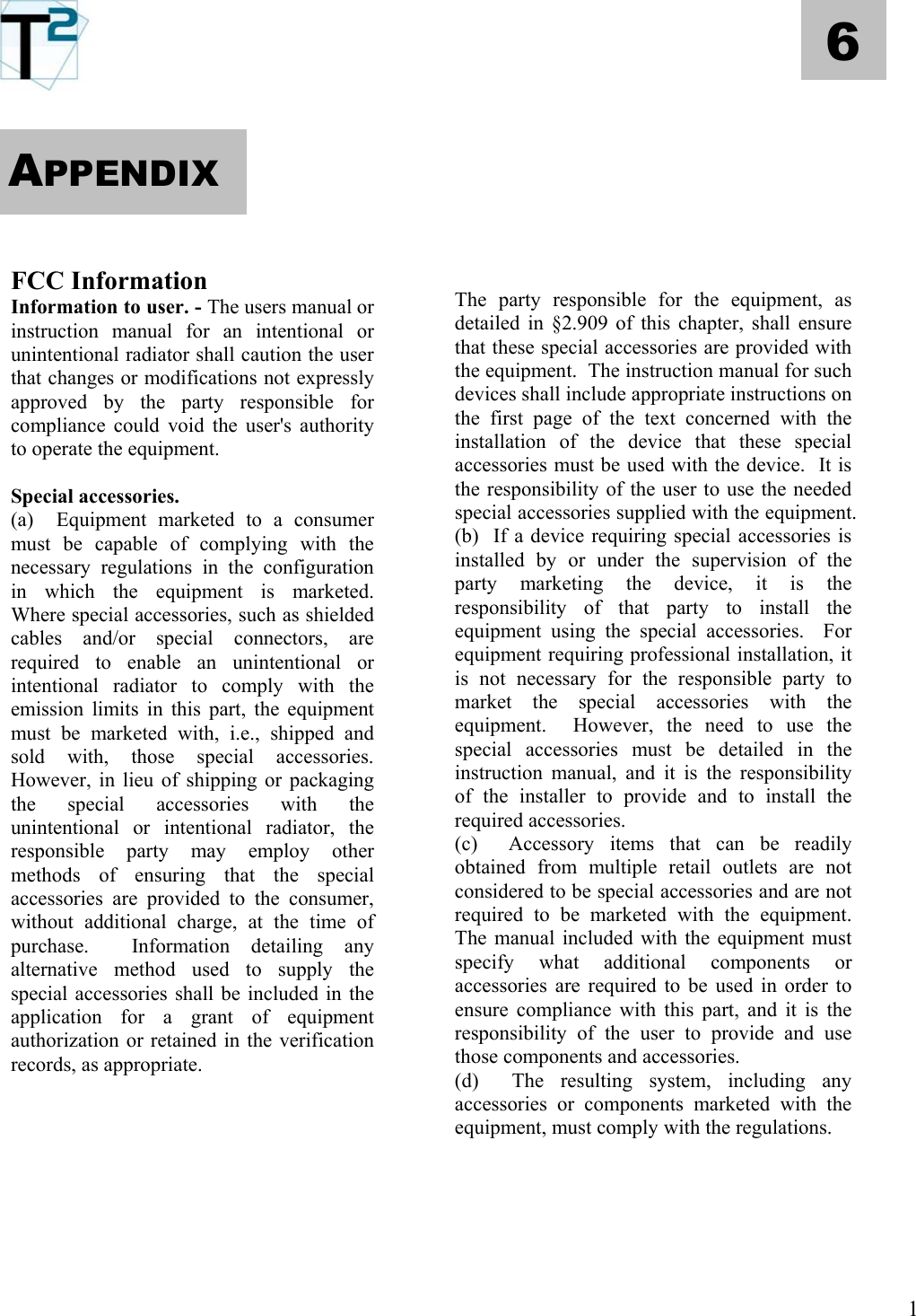   6       APPENDIX        FCC Information  The party responsible for the equipment, as detailed in §2.909 of this chapter, shall ensure that these special accessories are provided with the equipment.  The instruction manual for such devices shall include appropriate instructions on the first page of the text concerned with the installation of the device that these special accessories must be used with the device.  It is the responsibility of the user to use the needed special accessories supplied with the equipment. Information to user. - The users manual or instruction manual for an intentional or unintentional radiator shall caution the user that changes or modifications not expressly approved by the party responsible for compliance could void the user&apos;s authority to operate the equipment.  Special accessories.  (a)  Equipment marketed to a consumer must be capable of complying with the necessary regulations in the configuration in which the equipment is marketed.  Where special accessories, such as shielded cables and/or special connectors, are required to enable an unintentional or intentional radiator to comply with the emission limits in this part, the equipment must be marketed with, i.e., shipped and sold with, those special accessories.  However, in lieu of shipping or packaging the special accessories with the unintentional or intentional radiator, the responsible party may employ other methods of ensuring that the special accessories are provided to the consumer, without additional charge, at the time of purchase.  Information detailing any alternative method used to supply the special accessories shall be included in the application for a grant of equipment  authorization or retained in the verification records, as appropriate.   (b)  If a device requiring special accessories is installed by or under the supervision of the party marketing the device, it is the responsibility of that party to install the equipment using the special accessories.  For equipment requiring professional installation, it is not necessary for the responsible party to market the special accessories with the equipment.  However, the need to use the special accessories must be detailed in the instruction manual, and it is the responsibility of the installer to provide and to install the required accessories. (c)  Accessory items that can be readily obtained from multiple retail outlets are not considered to be special accessories and are not required to be marketed with the equipment.  The manual included with the equipment must specify what additional components or accessories are required to be used in order to ensure compliance with this part, and it is the responsibility of the user to provide and use those components and accessories. (d)  The resulting system, including any accessories or components marketed with the equipment, must comply with the regulations.             1 