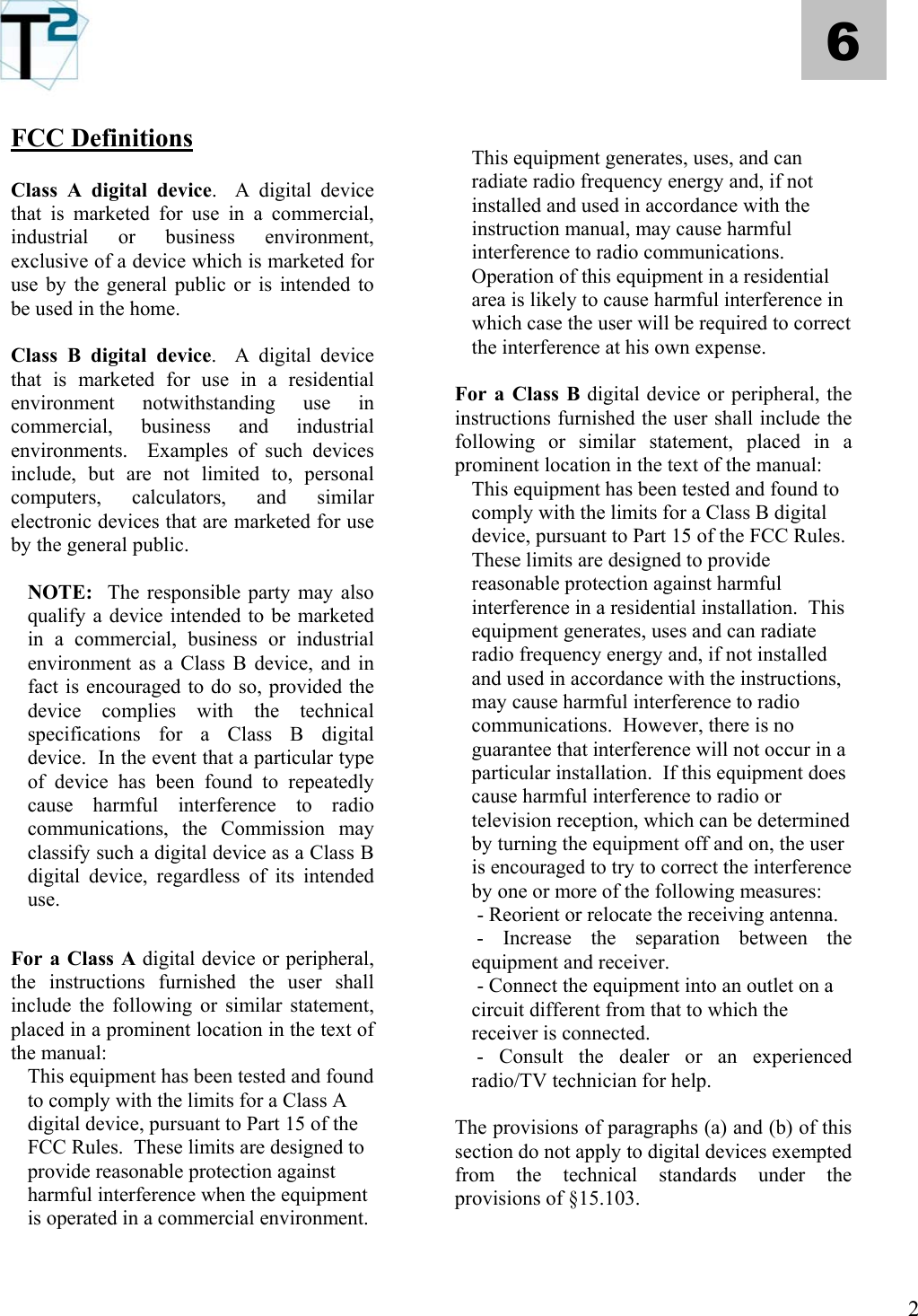   2 6 FCC Definitions  Class A digital device.  A digital device that is marketed for use in a commercial, industrial or business environment, exclusive of a device which is marketed for use by the general public or is intended to be used in the home.  Class B digital device.  A digital device that is marketed for use in a residential environment notwithstanding use in commercial, business and industrial environments.  Examples of such devices include, but are not limited to, personal computers, calculators, and similar electronic devices that are marketed for use by the general public.  NOTE:  The responsible party may also qualify a device intended to be marketed in a commercial, business or industrial environment as a Class B device, and in fact is encouraged to do so, provided the device complies with the technical specifications for a Class B digital device.  In the event that a particular type of device has been found to repeatedly cause harmful interference to radio communications, the Commission may classify such a digital device as a Class B digital device, regardless of its intended use.  For a Class A digital device or peripheral, the instructions furnished the user shall include the following or similar statement, placed in a prominent location in the text of the manual: This equipment has been tested and found to comply with the limits for a Class A digital device, pursuant to Part 15 of the FCC Rules.  These limits are designed to provide reasonable protection against harmful interference when the equipment is operated in a commercial environment.     This equipment generates, uses, and can radiate radio frequency energy and, if not installed and used in accordance with the instruction manual, may cause harmful interference to radio communications.  Operation of this equipment in a residential area is likely to cause harmful interference in which case the user will be required to correct the interference at his own expense.  For a Class B digital device or peripheral, the instructions furnished the user shall include the following or similar statement, placed in a prominent location in the text of the manual: This equipment has been tested and found to comply with the limits for a Class B digital device, pursuant to Part 15 of the FCC Rules.  These limits are designed to provide reasonable protection against harmful interference in a residential installation.  This equipment generates, uses and can radiate radio frequency energy and, if not installed and used in accordance with the instructions, may cause harmful interference to radio communications.  However, there is no guarantee that interference will not occur in a particular installation.  If this equipment does cause harmful interference to radio or television reception, which can be determined by turning the equipment off and on, the user is encouraged to try to correct the interference by one or more of the following measures:  - Reorient or relocate the receiving antenna.  - Increase the separation between the equipment and receiver.  - Connect the equipment into an outlet on a circuit different from that to which the receiver is connected.  - Consult the dealer or an experienced radio/TV technician for help.  The provisions of paragraphs (a) and (b) of this section do not apply to digital devices exempted from the technical standards under the provisions of §15.103.   