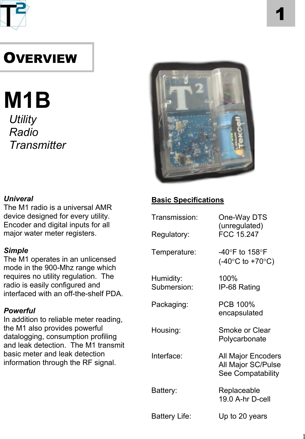   1      OVERVIEW        M1B      Utility    Radio     Transmitter             Univeral  Basic Specifications The M1 radio is a universal AMR device designed for every utility.  Encoder and digital inputs for all major water meter registers.  Transmission: One-Way DTS (unregulated) Regulatory:   FCC 15.247   Simple  Temperature: -40°F to 158°F  The M1 operates in an unlicensed mode in the 900-Mhz range which requires no utility regulation.  The radio is easily configured and interfaced with an off-the-shelf PDA.  (-40°C to +70°C)  Humidity:   100% Submersion:   IP-68 Rating   Packaging:    PCB 100%  Powerful  encapsulated In addition to reliable meter reading, the M1 also provides powerful datalogging, consumption profiling and leak detection.  The M1 transmit basic meter and leak detection information through the RF signal.    Housing:    Smoke or Clear    Polycarbonate  Interface:    All Major Encoders    All Major SC/Pulse     See Compatability    Battery:   Replaceable     19.0 A-hr D-cell    Battery Life:    Up to 20 years 1 