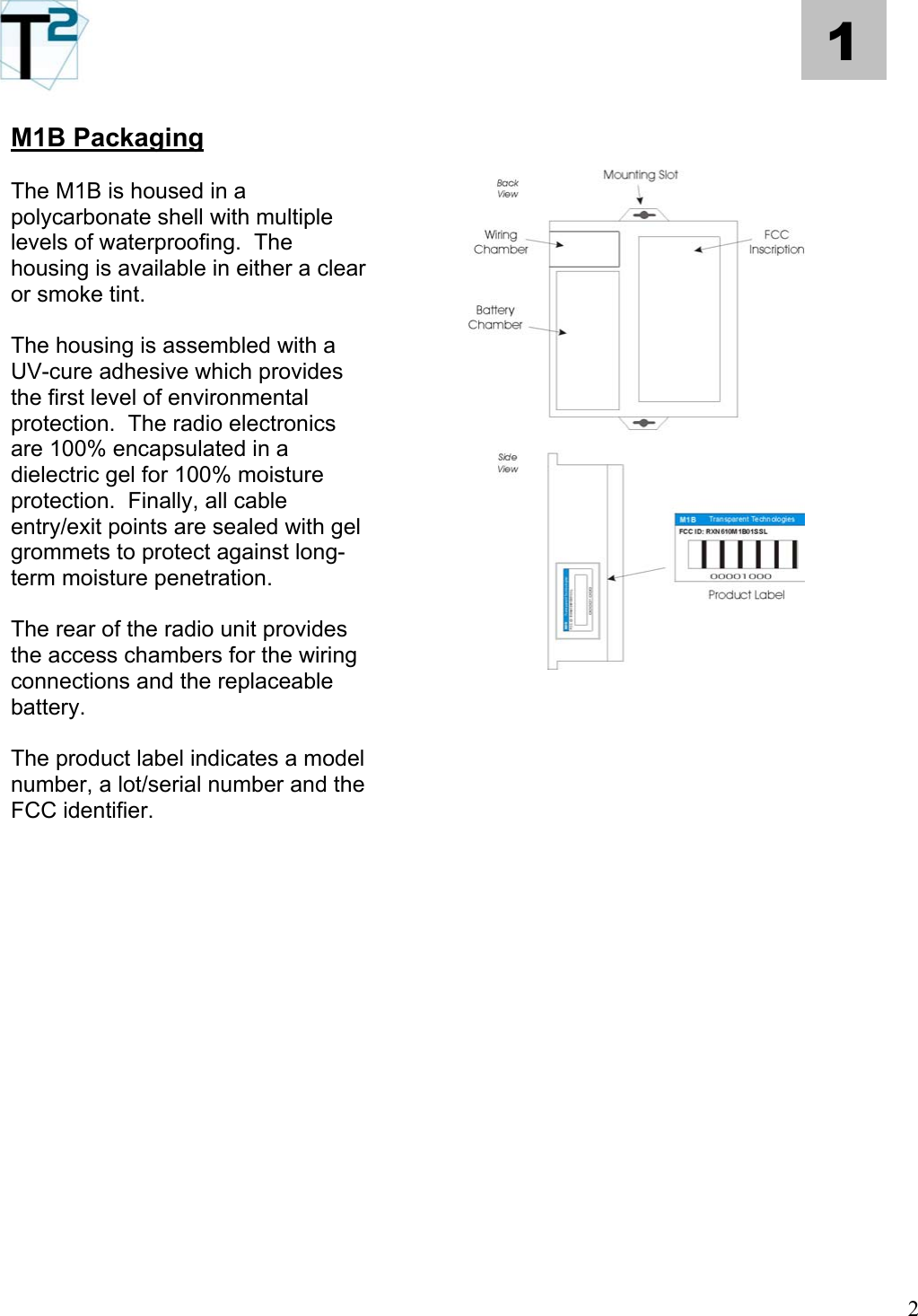   2 1 M1B Packaging     The M1B is housed in a polycarbonate shell with multiple levels of waterproofing.  The housing is available in either a clear or smoke tint.          The housing is assembled with a UV-cure adhesive which provides the first level of environmental protection.  The radio electronics are 100% encapsulated in a dielectric gel for 100% moisture protection.  Finally, all cable entry/exit points are sealed with gel grommets to protect against long-term moisture penetration.             The rear of the radio unit provides the access chambers for the wiring connections and the replaceable battery.  The product label indicates a model number, a lot/serial number and the FCC identifier.                  