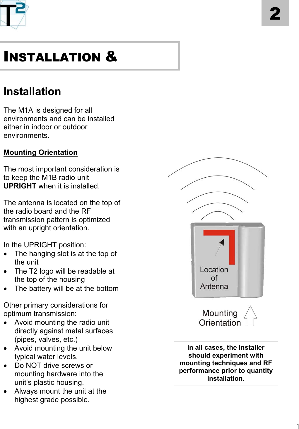   1 2           INSTALLATION &amp;   Installation     The M1A is designed for all environments and can be installed either in indoor or outdoor environments.        Mounting Orientation            The most important consideration is to keep the M1B radio unit UPRIGHT when it is installed.    The antenna is located on the top of the radio board and the RF transmission pattern is optimized with an upright orientation.  In the UPRIGHT position: •  The hanging slot is at the top of the unit •  The T2 logo will be readable at the top of the housing •  The battery will be at the bottom   Other primary considerations for optimum transmission: •  Avoid mounting the radio unit directly against metal surfaces (pipes, valves, etc.)   In all cases, the installer should experiment with mounting techniques and RF performance prior to quantity installation.  •  Avoid mounting the unit below typical water levels.    •  Do NOT drive screws or mounting hardware into the unit’s plastic housing.    •  Always mount the unit at the highest grade possible.     