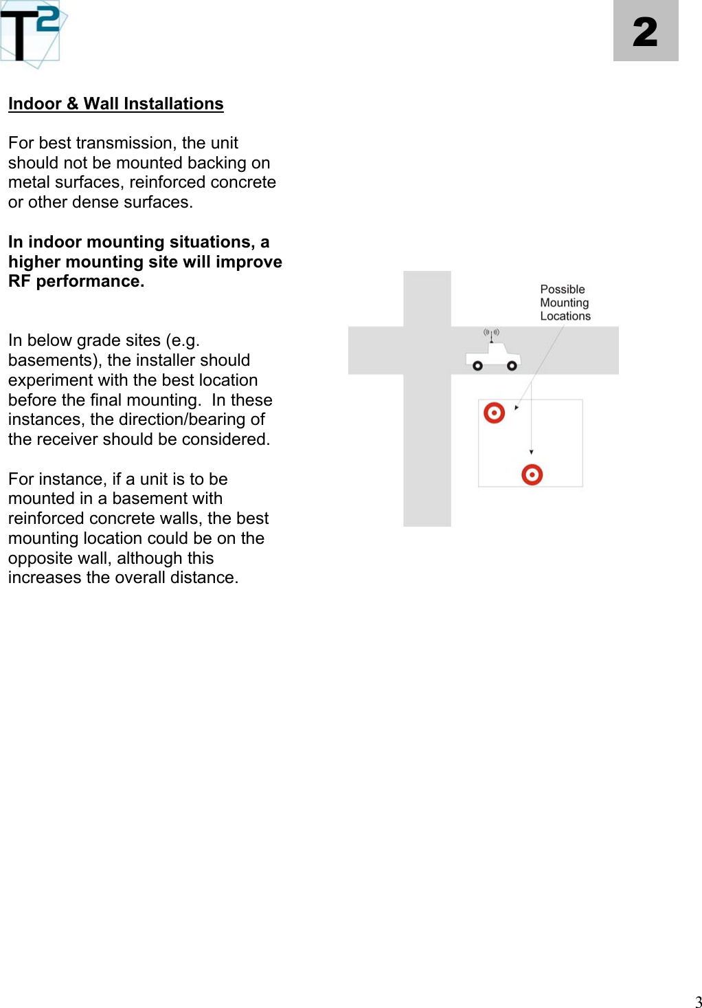   3 2  Indoor &amp; Wall Installations    For best transmission, the unit should not be mounted backing on metal surfaces, reinforced concrete or other dense surfaces.       In indoor mounting situations, a higher mounting site will improve RF performance.       In below grade sites (e.g. basements), the installer should experiment with the best location before the final mounting.  In these instances, the direction/bearing of the receiver should be considered.    For instance, if a unit is to be mounted in a basement with reinforced concrete walls, the best mounting location could be on the opposite wall, although this increases the overall distance.                                               