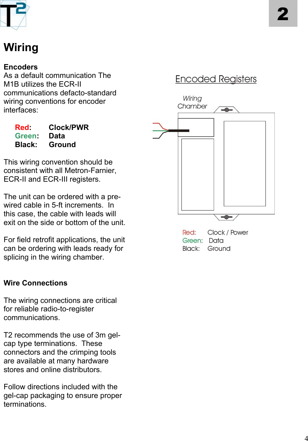   4 2 Wiring      Encoders   As a default communication The M1B utilizes the ECR-II communications defacto-standard wiring conventions for encoder interfaces:    Red: Clock/PWR  Green: Data  Black: Ground  This wiring convention should be consistent with all Metron-Farnier, ECR-II and ECR-III registers.  The unit can be ordered with a pre-wired cable in 5-ft increments.  In this case, the cable with leads will exit on the side or bottom of the unit.    For field retrofit applications, the unit can be ordering with leads ready for splicing in the wiring chamber.        Wire Connections     The wiring connections are critical for reliable radio-to-register communications.        T2 recommends the use of 3m gel-cap type terminations.  These connectors and the crimping tools are available at many hardware stores and online distributors.        Follow directions included with the gel-cap packaging to ensure proper terminations.      