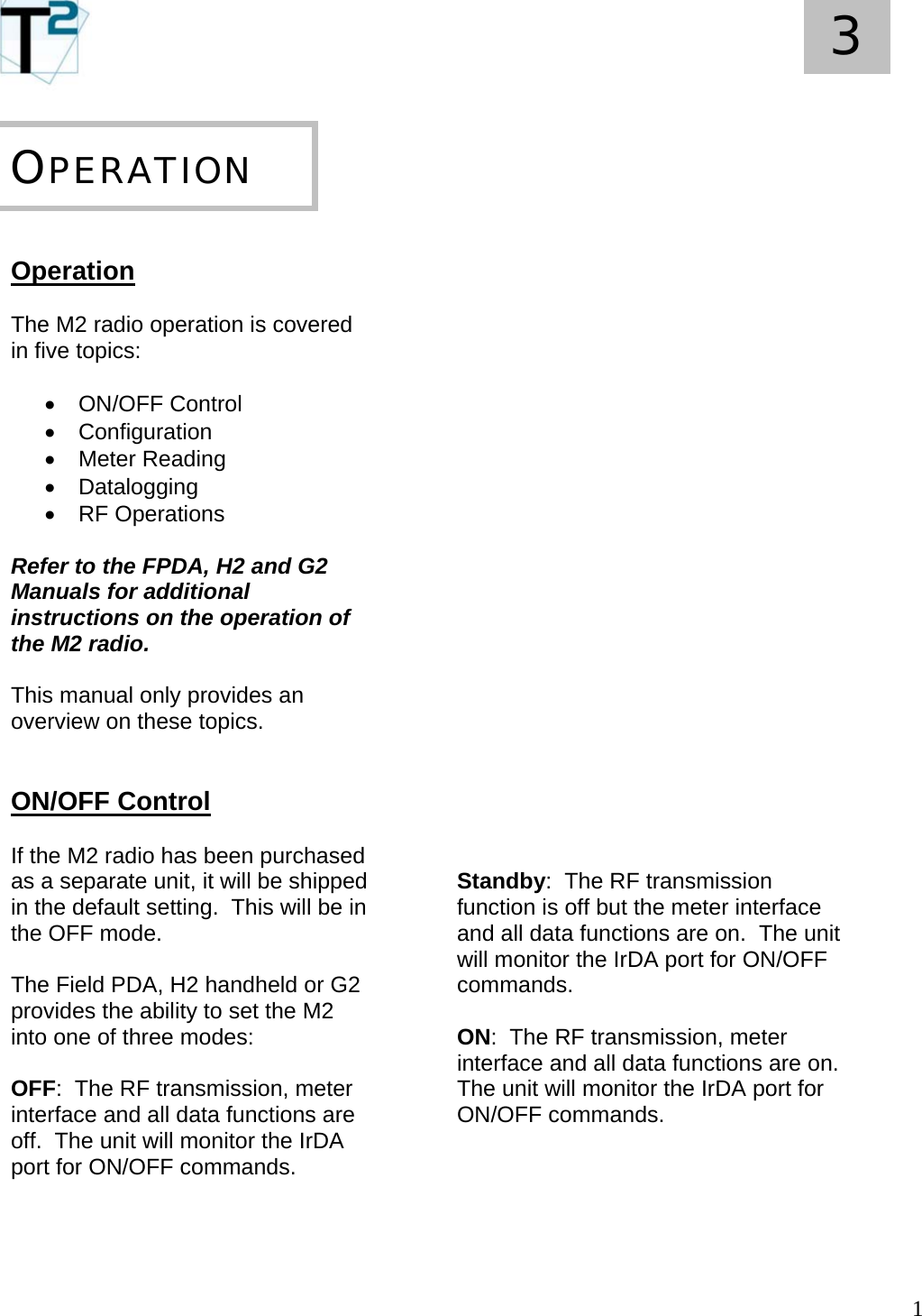   1 3       Operation  The M2 radio operation is covered in five topics:  • ON/OFF Control • Configuration • Meter Reading • Datalogging • RF Operations  Refer to the FPDA, H2 and G2 Manuals for additional instructions on the operation of the M2 radio.  This manual only provides an overview on these topics.   ON/OFF Control  If the M2 radio has been purchased as a separate unit, it will be shipped in the default setting.  This will be in the OFF mode.  The Field PDA, H2 handheld or G2 provides the ability to set the M2 into one of three modes:  OFF:  The RF transmission, meter interface and all data functions are off.  The unit will monitor the IrDA port for ON/OFF commands.     OPERATION                             Standby:  The RF transmission function is off but the meter interface and all data functions are on.  The unit will monitor the IrDA port for ON/OFF commands.  ON:  The RF transmission, meter interface and all data functions are on.  The unit will monitor the IrDA port for ON/OFF commands.      