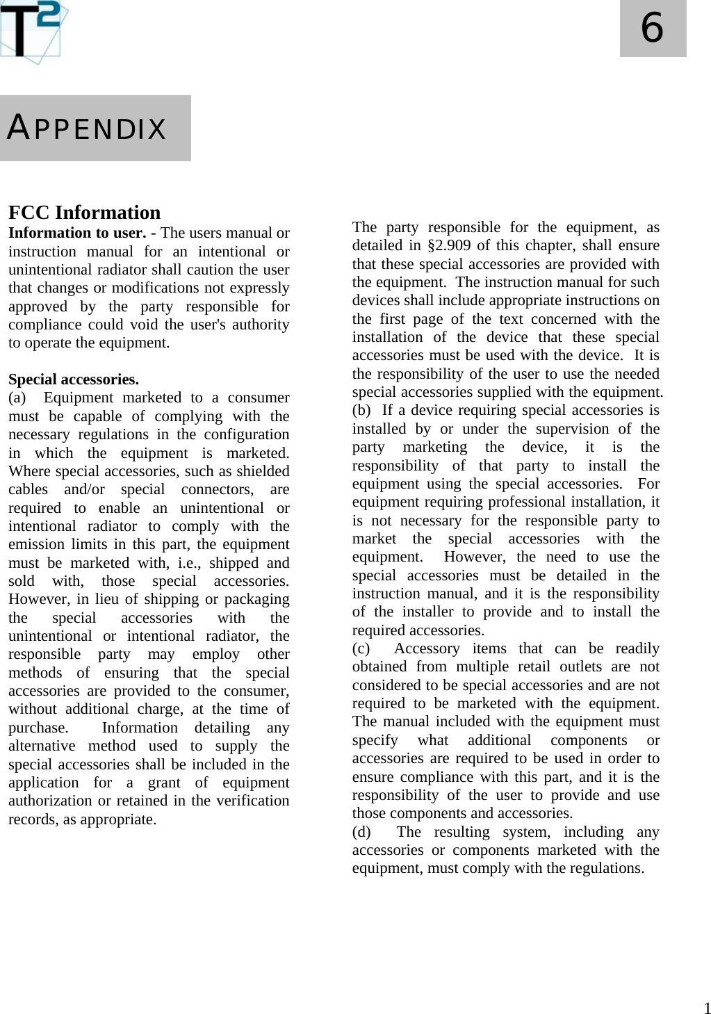   1 6       FCC Information Information to user. - The users manual or instruction manual for an intentional or unintentional radiator shall caution the user that changes or modifications not expressly approved by the party responsible for compliance could void the user&apos;s authority to operate the equipment.  Special accessories.  (a)  Equipment marketed to a consumer must be capable of complying with the necessary regulations in the configuration in which the equipment is marketed.  Where special accessories, such as shielded cables and/or special connectors, are required to enable an unintentional or intentional radiator to comply with the emission limits in this part, the equipment must be marketed with, i.e., shipped and sold with, those special accessories.  However, in lieu of shipping or packaging the special accessories with the unintentional or intentional radiator, the responsible party may employ other methods of ensuring that the special accessories are provided to the consumer, without additional charge, at the time of purchase.  Information detailing any alternative method used to supply the special accessories shall be included in the application for a grant of equipment  authorization or retained in the verification records, as appropriate.            APPENDIX       The party responsible for the equipment, as detailed in §2.909 of this chapter, shall ensure that these special accessories are provided with the equipment.  The instruction manual for such devices shall include appropriate instructions on the first page of the text concerned with the installation of the device that these special accessories must be used with the device.  It is the responsibility of the user to use the needed special accessories supplied with the equipment. (b)  If a device requiring special accessories is installed by or under the supervision of the party marketing the device, it is the responsibility of that party to install the equipment using the special accessories.  For equipment requiring professional installation, it is not necessary for the responsible party to market the special accessories with the equipment.  However, the need to use the special accessories must be detailed in the instruction manual, and it is the responsibility of the installer to provide and to install the required accessories. (c)  Accessory items that can be readily obtained from multiple retail outlets are not considered to be special accessories and are not required to be marketed with the equipment.  The manual included with the equipment must specify what additional components or accessories are required to be used in order to ensure compliance with this part, and it is the responsibility of the user to provide and use those components and accessories. (d)  The resulting system, including any accessories or components marketed with the equipment, must comply with the regulations.     