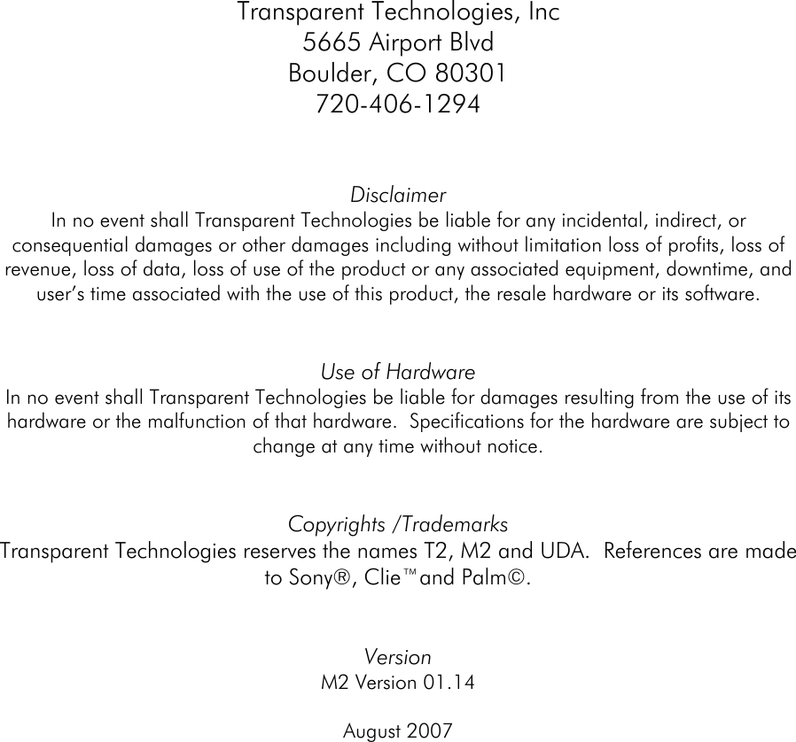  Transparent Technologies, Inc 5665 Airport Blvd Boulder, CO 80301 720-406-1294   Disclaimer In no event shall Transparent Technologies be liable for any incidental, indirect, or consequential damages or other damages including without limitation loss of profits, loss of revenue, loss of data, loss of use of the product or any associated equipment, downtime, and user’s time associated with the use of this product, the resale hardware or its software.   Use of Hardware In no event shall Transparent Technologies be liable for damages resulting from the use of its hardware or the malfunction of that hardware.  Specifications for the hardware are subject to change at any time without notice.     Copyrights /Trademarks Transparent Technologies reserves the names T2, M2 and UDA.  References are made to Sony®, Clie™and Palm©.   Version  M2 Version 01.14  August 2007        
