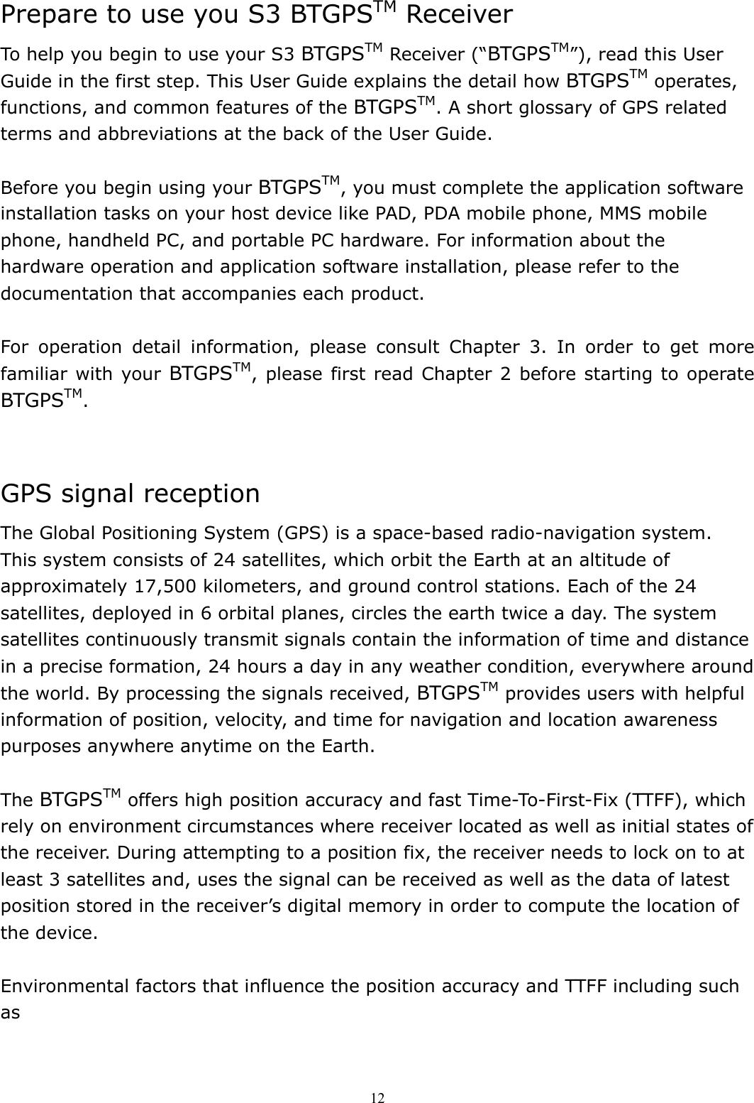  12Prepare to use you S3 BTGPSTM Receiver To help you begin to use your S3 BTGPSTM Receiver (“BTGPSTM”), read this User Guide in the first step. This User Guide explains the detail how BTGPSTM operates, functions, and common features of the BTGPSTM. A short glossary of GPS related terms and abbreviations at the back of the User Guide.  Before you begin using your BTGPSTM, you must complete the application software installation tasks on your host device like PAD, PDA mobile phone, MMS mobile phone, handheld PC, and portable PC hardware. For information about the hardware operation and application software installation, please refer to the documentation that accompanies each product.  For operation detail information, please consult Chapter 3. In order to get more familiar with your BTGPSTM, please first read Chapter 2 before starting to operate BTGPSTM.   GPS signal reception The Global Positioning System (GPS) is a space-based radio-navigation system. This system consists of 24 satellites, which orbit the Earth at an altitude of approximately 17,500 kilometers, and ground control stations. Each of the 24 satellites, deployed in 6 orbital planes, circles the earth twice a day. The system satellites continuously transmit signals contain the information of time and distance in a precise formation, 24 hours a day in any weather condition, everywhere around the world. By processing the signals received, BTGPSTM provides users with helpful information of position, velocity, and time for navigation and location awareness purposes anywhere anytime on the Earth.  The BTGPSTM offers high position accuracy and fast Time-To-First-Fix (TTFF), which rely on environment circumstances where receiver located as well as initial states of the receiver. During attempting to a position fix, the receiver needs to lock on to at least 3 satellites and, uses the signal can be received as well as the data of latest position stored in the receiver’s digital memory in order to compute the location of the device.    Environmental factors that influence the position accuracy and TTFF including such as  