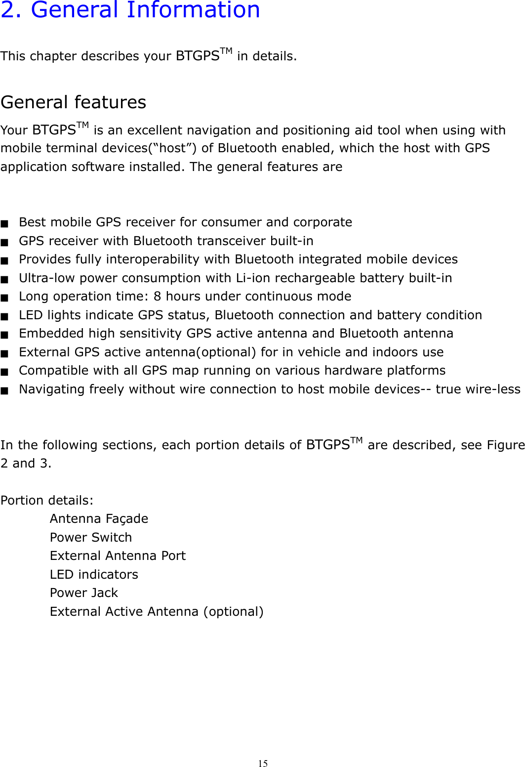  152. General Information  This chapter describes your BTGPSTM in details.  General features Your BTGPSTM is an excellent navigation and positioning aid tool when using with mobile terminal devices(“host”) of Bluetooth enabled, which the host with GPS application software installed. The general features are   ■  Best mobile GPS receiver for consumer and corporate ■  GPS receiver with Bluetooth transceiver built-in ■  Provides fully interoperability with Bluetooth integrated mobile devices ■  Ultra-low power consumption with Li-ion rechargeable battery built-in ■  Long operation time: 8 hours under continuous mode ■  LED lights indicate GPS status, Bluetooth connection and battery condition ■  Embedded high sensitivity GPS active antenna and Bluetooth antenna ■  External GPS active antenna(optional) for in vehicle and indoors use ■  Compatible with all GPS map running on various hardware platforms ■  Navigating freely without wire connection to host mobile devices-- true wire-less   In the following sections, each portion details of BTGPSTM are described, see Figure 2 and 3.  Portion details: Antenna Façade Power Switch External Antenna Port LED indicators Power Jack External Active Antenna (optional)   