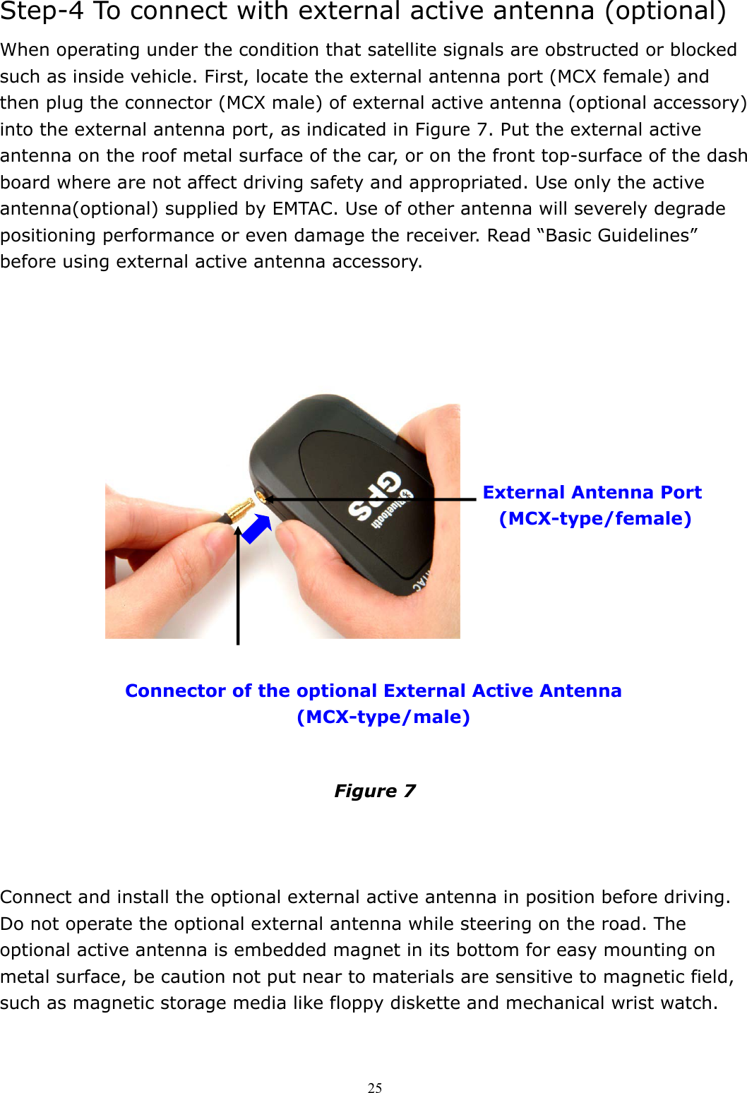  25Step-4 To connect with external active antenna (optional) When operating under the condition that satellite signals are obstructed or blocked such as inside vehicle. First, locate the external antenna port (MCX female) and then plug the connector (MCX male) of external active antenna (optional accessory) into the external antenna port, as indicated in Figure 7. Put the external active antenna on the roof metal surface of the car, or on the front top-surface of the dash board where are not affect driving safety and appropriated. Use only the active antenna(optional) supplied by EMTAC. Use of other antenna will severely degrade positioning performance or even damage the receiver. Read “Basic Guidelines” before using external active antenna accessory.                       Figure 7    Connect and install the optional external active antenna in position before driving. Do not operate the optional external antenna while steering on the road. The optional active antenna is embedded magnet in its bottom for easy mounting on metal surface, be caution not put near to materials are sensitive to magnetic field, such as magnetic storage media like floppy diskette and mechanical wrist watch.   External Antenna Port (MCX-type/female)  Connector of the optional External Active Antenna   (MCX-type/male) 