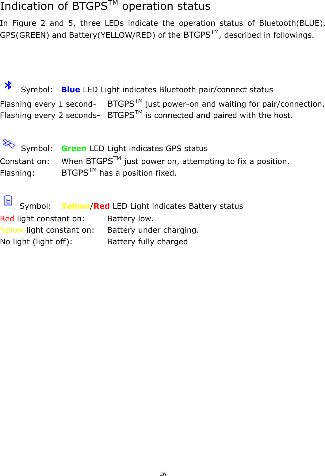  26Indication of BTGPSTM operation status In Figure 2 and 5, three LEDs indicate the operation status of Bluetooth(BLUE), GPS(GREEN) and Battery(YELLOW/RED) of the BTGPSTM, described in followings.     Symbol:  Blue LED Light indicates Bluetooth pair/connect status Flashing every 1 second-  BTGPSTM just power-on and waiting for pair/connection. Flashing every 2 seconds-  BTGPSTM is connected and paired with the host.   Symbol:  Green LED Light indicates GPS status Constant on:  When BTGPSTM just power on, attempting to fix a position. Flashing:   BTGPSTM has a position fixed.   Symbol:  Yellow/Red LED Light indicates Battery status Red light constant on:    Battery low. Yellow light constant on:  Battery under charging. No light (light off):      Battery fully charged  