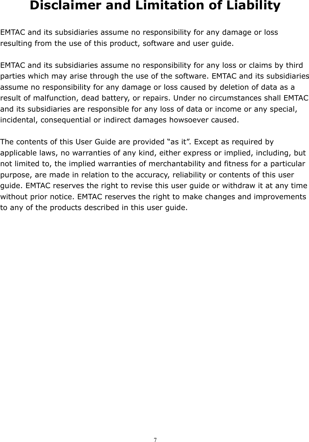  7 Disclaimer and Limitation of Liability  EMTAC and its subsidiaries assume no responsibility for any damage or loss resulting from the use of this product, software and user guide.  EMTAC and its subsidiaries assume no responsibility for any loss or claims by third parties which may arise through the use of the software. EMTAC and its subsidiaries assume no responsibility for any damage or loss caused by deletion of data as a result of malfunction, dead battery, or repairs. Under no circumstances shall EMTAC and its subsidiaries are responsible for any loss of data or income or any special, incidental, consequential or indirect damages howsoever caused.  The contents of this User Guide are provided “as it”. Except as required by applicable laws, no warranties of any kind, either express or implied, including, but not limited to, the implied warranties of merchantability and fitness for a particular purpose, are made in relation to the accuracy, reliability or contents of this user guide. EMTAC reserves the right to revise this user guide or withdraw it at any time without prior notice. EMTAC reserves the right to make changes and improvements to any of the products described in this user guide.  