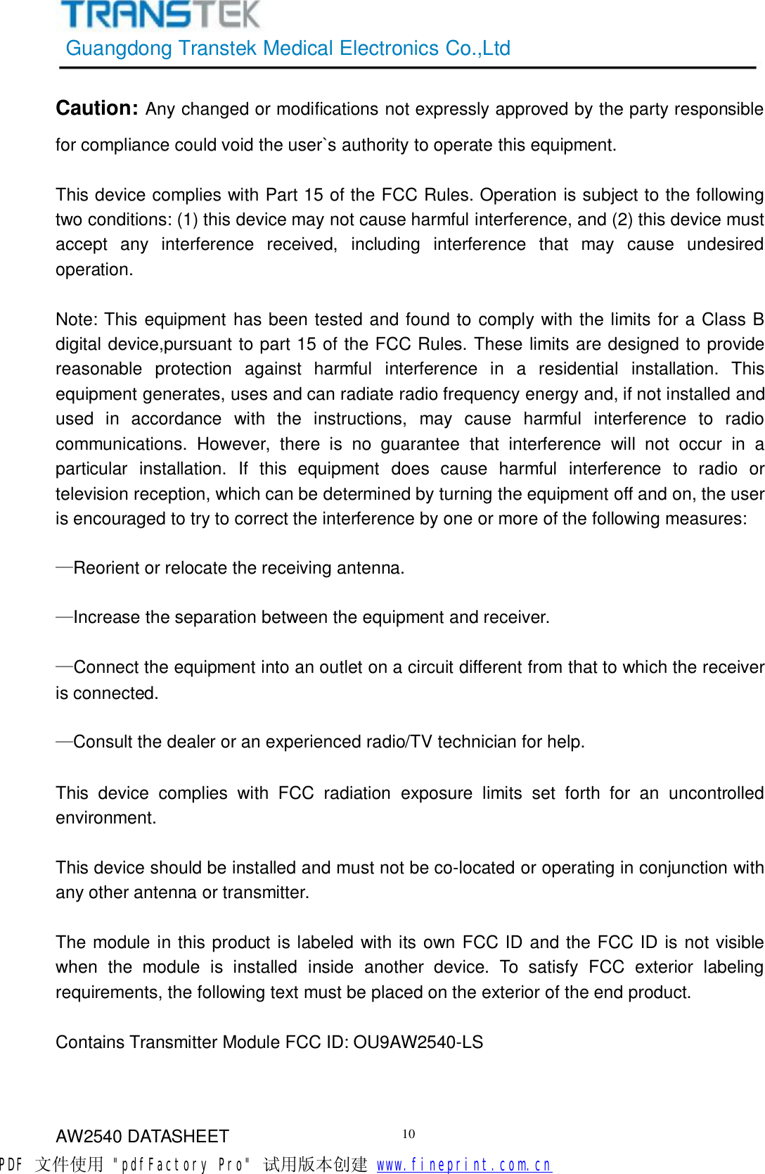 GuangdongTranstekMedicalElectronicsCo.,LtdAW2540DATASHEET10Caution: Anychangedormodificationsnotexpresslyapprovedbythepartyresponsibleforcompliancecouldvoidtheuser`sauthoritytooperatethisequipment.ThisdevicecomplieswithPart15oftheFCCRules.Operationissubjecttothefollowingtwoconditions:(1)thisdevicemaynotcauseharmfulinterference,and(2)thisdevicemustacceptanyinterferencereceived,includinginterferencethatmaycauseundesiredoperation.Note:ThisequipmenthasbeentestedandfoundtocomplywiththelimitsforaClassBdigitaldevice,pursuanttopart15oftheFCCRules.Theselimitsaredesignedtoprovidereasonableprotectionagainstharmfulinterferenceinaresidentialinstallation.Thisequipmentgenerates,usesandcanradiateradiofrequencyenergyand,ifnotinstalledandusedinaccordancewiththeinstructions,maycauseharmfulinterferencetoradiocommunications.However,thereisnoguaranteethatinterferencewillnotoccurinaparticularinstallation.Ifthisequipmentdoescauseharmfulinterferencetoradioortelevisionreception,whichcanbedeterminedbyturningtheequipmentoffandon,theuserisencouragedtotrytocorrecttheinterferencebyoneormoreofthefollowingmeasures:—Reorientorrelocatethereceivingantenna.—Increasetheseparationbetweentheequipmentandreceiver.—Connecttheequipmentintoanoutletonacircuitdifferentfromthattowhichthereceiverisconnected.—Consultthedealeroranexperiencedradio/TVtechnicianforhelp.ThisdevicecomplieswithFCCradiationexposurelimitssetforthforanuncontrolledenvironment.Thisdeviceshouldbeinstalledandmustnotbeco-locatedoroperatinginconjunctionwithanyotherantennaortransmitter.ThemoduleinthisproductislabeledwithitsownFCCIDandtheFCCIDisnotvisiblewhenthemoduleisinstalledinsideanotherdevice.TosatisfyFCCexteriorlabelingrequirements,thefollowingtextmustbeplacedontheexterioroftheendproduct.ContainsTransmitterModuleFCCID:OU9AW2540-LSPDF 文件使用 &quot;pdfFactory Pro&quot; 试用版本创建           www.fineprint.com.cn