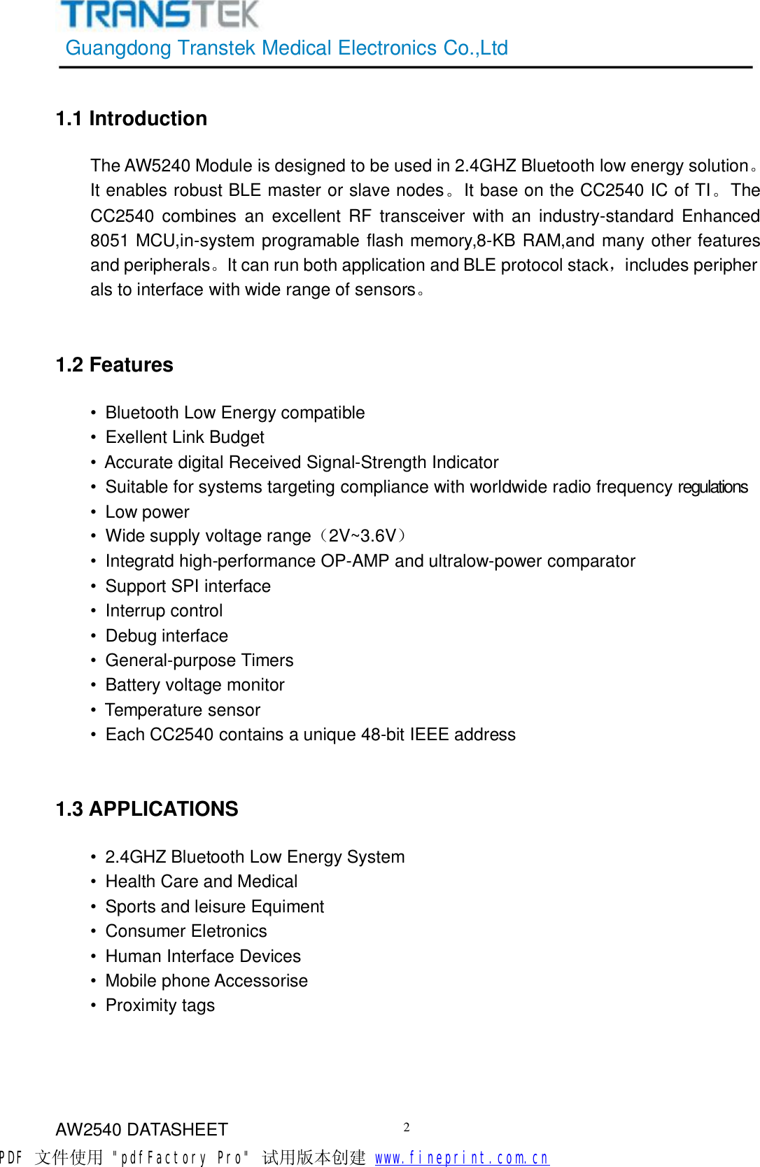 GuangdongTranstekMedicalElectronicsCo.,LtdAW2540DATASHEET21.1IntroductionTheAW5240Moduleisdesignedtobeusedin2.4GHZBluetoothlowenergysolution。ItenablesrobustBLEmasterorslavenodes。ItbaseontheCC2540ICofTI。TheCC2540combinesanexcellentRFtransceiverwithanindustry-standardEnhanced8051MCU,in-systemprogramableflashmemory,8-KBRAM,andmanyotherfeaturesandperipherals。ItcanrunbothapplicationandBLEprotocolstack，includesperipheralstointerfacewithwiderangeofsensors。1.2Features•BluetoothLowEnergycompatible•ExellentLinkBudget•AccuratedigitalReceivedSignal-StrengthIndicator•Suitableforsystemstargetingcompliancewithworldwideradiofrequencyregulations•Lowpower•Widesupplyvoltagerange（2V~3.6V）•Integratdhigh-performanceOP-AMPandultralow-powercomparator•SupportSPIinterface•Interrupcontrol•Debuginterface•General-purposeTimers•Batteryvoltagemonitor•Temperaturesensor•EachCC2540containsaunique48-bitIEEEaddress1.3APPLICATIONS•2.4GHZBluetoothLowEnergySystem•HealthCareandMedical•SportsandleisureEquiment•ConsumerEletronics•HumanInterfaceDevices•MobilephoneAccessorise•ProximitytagsPDF 文件使用 &quot;pdfFactory Pro&quot; 试用版本创建           www.fineprint.com.cn