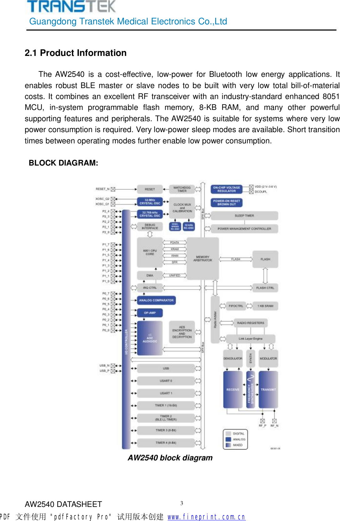 GuangdongTranstekMedicalElectronicsCo.,LtdAW2540DATASHEET32.1ProductInformationTheAW2540isacost-effective,low-powerforBluetoothlowenergyapplications.ItenablesrobustBLEmasterorslavenodestobebuiltwithverylowtotalbill-of-materialcosts.ItcombinesanexcellentRFtransceiverwithanindustry-standardenhanced8051MCU,in-systemprogrammableflashmemory,8-KBRAM,andmanyotherpowerfulsupportingfeaturesandperipherals.TheAW2540issuitableforsystemswhereverylowpowerconsumptionisrequired.Verylow-powersleepmodesareavailable.Shorttransitiontimesbetweenoperatingmodesfurtherenablelowpowerconsumption.BLOCKDIAGRAM:AW2540blockdiagramPDF 文件使用 &quot;pdfFactory Pro&quot; 试用版本创建           www.fineprint.com.cn