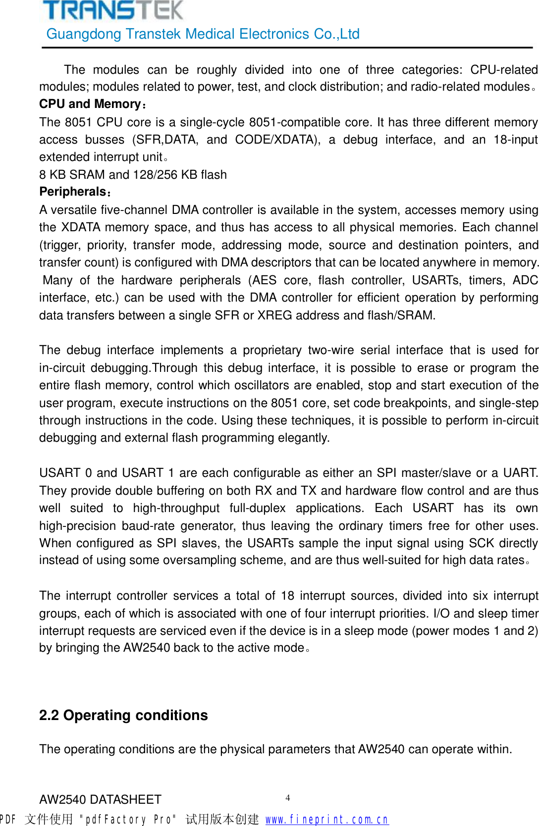 GuangdongTranstekMedicalElectronicsCo.,LtdAW2540DATASHEET4Themodulescanberoughlydividedintooneofthreecategories:CPU-relatedmodules;modulesrelatedtopower,test,andclockdistribution;andradio-relatedmodules。CPUandMemory：The8051CPUcoreisasingle-cycle8051-compatiblecore.Ithasthreedifferentmemoryaccessbusses(SFR,DATA,andCODE/XDATA),adebuginterface,andan18-inputextendedinterruptunit。8KBSRAMand128/256KBflashPeripherals：Aversatilefive-channelDMAcontrollerisavailableinthesystem,accessesmemoryusingtheXDATAmemoryspace,andthushasaccesstoallphysicalmemories.Eachchannel(trigger,priority,transfermode,addressingmode,sourceanddestinationpointers,andtransfercount)isconfiguredwithDMAdescriptorsthatcanbelocatedanywhereinmemory.Manyofthehardwareperipherals(AEScore,flashcontroller,USARTs,timers,ADCinterface,etc.)canbeusedwiththeDMAcontrollerforefficientoperationbyperformingdatatransfersbetweenasingleSFRorXREGaddressandflash/SRAM.Thedebuginterfaceimplementsaproprietarytwo-wireserialinterfacethatisusedforin-circuitdebugging.Throughthisdebuginterface,itispossibletoeraseorprogramtheentireflashmemory,controlwhichoscillatorsareenabled,stopandstartexecutionoftheuserprogram,executeinstructionsonthe8051core,setcodebreakpoints,andsingle-stepthroughinstructionsinthecode.Usingthesetechniques,itispossibletoperformin-circuitdebuggingandexternalflashprogrammingelegantly.USART0andUSART1areeachconfigurableaseitheranSPImaster/slaveoraUART.TheyprovidedoublebufferingonbothRXandTXandhardwareflowcontrolandarethuswellsuitedtohigh-throughputfull-duplexapplications.EachUSARThasitsownhigh-precisionbaud-rategenerator,thusleavingtheordinarytimersfreeforotheruses.WhenconfiguredasSPIslaves,theUSARTssampletheinputsignalusingSCKdirectlyinsteadofusingsomeoversamplingscheme,andarethuswell-suitedforhighdatarates。Theinterruptcontrollerservicesatotalof18interruptsources,dividedintosixinterruptgroups,eachofwhichisassociatedwithoneoffourinterruptpriorities.I/Oandsleeptimerinterruptrequestsareservicedevenifthedeviceisinasleepmode(powermodes1and2)bybringingtheAW2540backtotheactivemode。2.2OperatingconditionsTheoperatingconditionsarethephysicalparametersthatAW2540canoperatewithin.PDF 文件使用 &quot;pdfFactory Pro&quot; 试用版本创建           www.fineprint.com.cn