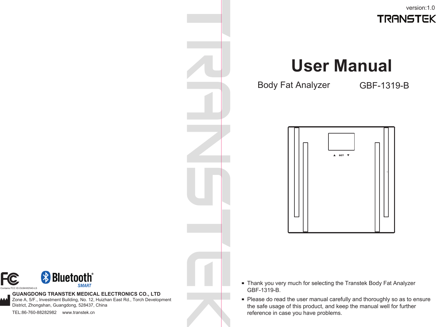 User ManualBody Fat Analyzer GBF-1319-Bversion:1.0Please do read the user manual carefully and thoroughly so as to ensure the safe usage of this product, and keep the manual well for further reference in case you have problems.Thank you very much for selecting the Transtek Body Fat Analyzer GBF-1319-B. GUANGDONG TRANSTEK MEDICAL ELECTRONICS CO., LTDZone A, 5/F., Investment Building, No. 12, Huizhan East Rd., Torch Development District, Zhongshan, Guangdong, 528437, ChinaTEL:86-760-88282982  www.transtek.cnContains FCC ID:OU9AW2540-LS