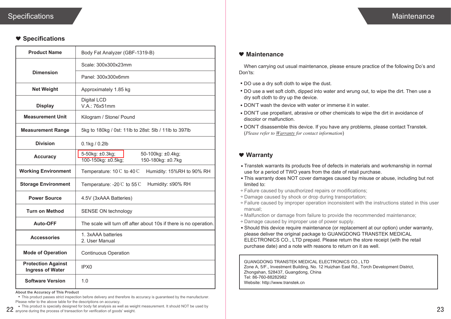 When carrying out usual maintenance, please ensure practice of the following Do’s and Don’ts:Transtek warrants its products free of defects in materials and workmanship in normal use for a period of TWO years from the date of retail purchase.This warranty does NOT cover damages caused by misuse or abuse, including but not limited to: Failure caused by unauthorized repairs or modifications;Damage caused by shock or drop during transportation;Failure caused by improper operation inconsistent with the instructions stated in this user manual;Malfunction or damage from failure to provide the recommended maintenance;Damage caused by improper use of power supply.Should this device require maintenance (or replacement at our option) under warranty, please deliver the original package to GUANGDONG TRANSTEK MEDICAL ELECTRONICS CO., LTD prepaid. Please return the store receipt (with the retail purchase date) and a note with reasons to return on it as well.SpecificationsMaintenanceWarrantyProduct NameDimensionBody Fat Analyzer (GBF-1319-B)Scale: 300x300x23mmPanel: 300x300x6mmNet Weight Approximately 1.85 kgDisplayDigital LCD V.A.: 76x51mmMeasurement Unit Kilogram / Stone/ PoundMeasurement Range 5kg to 180kg / 0st: 11lb to 28st: 5lb / 11lb to 397lbDivision 0.1kg / 0.2lbAccuracy 5-50kg: ±0.3kg;100-150kg: ±0.5kg;Working Environment Temperature: 10℃ to 40℃Humidity: ≤90% RHStorage Environment Temperature: -20℃ to 55℃Power Source 4.5V (3xAAA Batteries)Turn on Method SENSE ON technologyAuto-OFF The scale will turn off after about 10s if there is no operation.Accessories 1. 3xAAA batteries2. User ManualAbout the Accuracy of This ProductThis product passes strict inspection before delivery and therefore its accuracy is guaranteed by the manufacturer. Please refer to the above table for the descriptions on accuracy.This product is specially designed for body fat analysis as well as weight measurement. It should NOT be used by anyone during the process of transaction for verification of goods’ weight.GUANGDONG TRANSTEK MEDICAL ELECTRONICS CO., LTDZone A, 5/F., Investment Building, No. 12 Huizhan East Rd., Torch Development District, Zhongshan, 528437, Guangdong, ChinaTel: 86-760-88282982Website: http://www.transtek.cn 2250-100kg: ±0.4kg;150-180kg: ±0.7kgHumidity: 15%RH to 90% RHMode of Operation Continuous OperationProtection AgainstIngress of Water IPX0Software Version 1.0SpecificationsDO use a dry soft cloth to wipe the dust.DO use a wet soft cloth, dipped into water and wrung out, to wipe the dirt. Then use a dry soft cloth to dry up the device.DON’T wash the device with water or immerse it in water.DON’T use propellant, abrasive or other chemicals to wipe the dirt in avoidance of discolor or malfunction.DON’T disassemble this device. If you have any problems, please contact Transtek. (Please refer to Warranty for contact information)Maintenance23